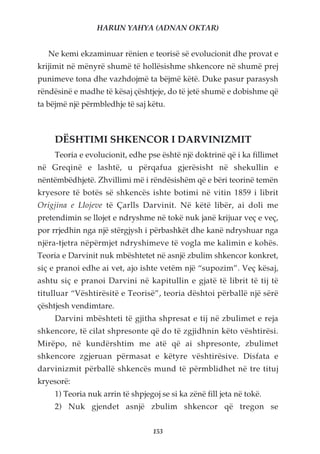 HARUN YAHYA (ADNAN OKTAR)


   Ne kemi ekzaminuar rënien e teorisë së evolucionit dhe provat e
krijimit në mënyrë shumë të hollësishme shkencore në shumë prej
punimeve tona dhe vazhdojmë ta bëjmë këtë. Duke pasur parasysh
rëndësinë e madhe të kësaj çështjeje, do të jetë shumë e dobishme që
ta bëjmë një përmbledhje të saj këtu.



     DËSHTIMI SHKENCOR I DARVINIZMIT
     Teoria e evolucionit, edhe pse është një doktrinë që i ka fillimet
në Greqinë e lashtë, u përqafua gjerësisht në shekullin e
nëntëmbëdhjetë. Zhvillimi më i rëndësishëm që e bëri teorinë temën
kryesore të botës së shkencës ishte botimi në vitin 1859 i librit
Origjina e Llojeve të Çarlls Darvinit. Në këtë libër, ai doli me
pretendimin se llojet e ndryshme në tokë nuk janë krijuar veç e veç,
por rrjedhin nga një stërgjysh i përbashkët dhe kanë ndryshuar nga
njëra-tjetra nëpërmjet ndryshimeve të vogla me kalimin e kohës.
Teoria e Darvinit nuk mbështetet në asnjë zbulim shkencor konkret,
siç e pranoi edhe ai vet, ajo ishte vetëm një “supozim”. Veç kësaj,
ashtu siç e pranoi Darvini në kapitullin e gjatë të librit të tij të
titulluar “Vështirësitë e Teorisë”, teoria dështoi përballë një sërë
çështjesh vendimtare.
     Darvini mbështeti të gjitha shpresat e tij në zbulimet e reja
shkencore, të cilat shpresonte që do të zgjidhnin këto vështirësi.
Mirëpo, në kundërshtim me atë që ai shpresonte, zbulimet
shkencore zgjeruan përmasat e këtyre vështirësive. Disfata e
darvinizmit përballë shkencës mund të përmblidhet në tre tituj
kryesorë:
     1) Teoria nuk arrin të shpjegoj se si ka zënë fill jeta në tokë.
     2) Nuk gjendet asnjë zbulim shkencor që tregon se


                                   153
 