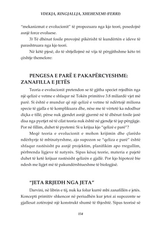 VDEKJA, RINGJALLJA, XHEHENEMI (FERRI)


“mekanizmat e evolucionit” të propozuara nga kjo teori, posedojnë
asnjë force evoluese.
     3) Të dhënat fosile provojnë pikërisht të kundërtën e ideve të
parashtruara nga kjo teori.
     Në këtë pjesë, do të shtjellojmë në vija të përgjithshme këto tri
çështje themelore:



  PENGESA E PARË E PAKAPËRCYESHME:
ZANAFILLA E JETËS
     Teoria e evolucionit pretendon se të gjitha speciet rrjedhin nga
një qelizë e vetme e shfaqur në Tokën primitive 3.8 miliardë vjet më
parë. Si është e mundur që një qelizë e vetme të ndërtojë miliona
specie të gjalla e të komplikuara dhe, nëse me të vërtetë ka ndodhur
diçka e tillë, përse nuk gjendet asnjë gjurmë në të dhënat fosile janë
disa nga pyetjet në të cilat teoria nuk është në gjendje të jap përgjigje.
Por në fillim, duhet të pyetemi: Si u krijua kjo “qelizë e parë”?
     Meqë teoria e evolucionit e mohon krijimin dhe çfarëdo
ndërhyrje të mbinatyrshme, ajo supozon se “qeliza e parë” është
shfaqur rastësisht pa asnjë projektim, planifikim apo rregullim,
përbrenda ligjeve të natyrës. Sipas kësaj teorie, materia e pajetë
duhet të ketë krijuar rastësisht qelizën e gjallë. Por kjo hipotezë bie
ndesh me ligjet më të pakundërshtueshme të biologjisë.



     “JETA RRJEDH NGA JETA”
     Darvini, në librin e tij, nuk ka folur kurrë mbi zanafillën e jetës.
Koncepti primitiv shkencor në periudhën kur jetoi ai supozonte se
gjallesat zotërojnë një konstrukt shumë të thjeshtë. Sipas teorisë së

                                   154
 