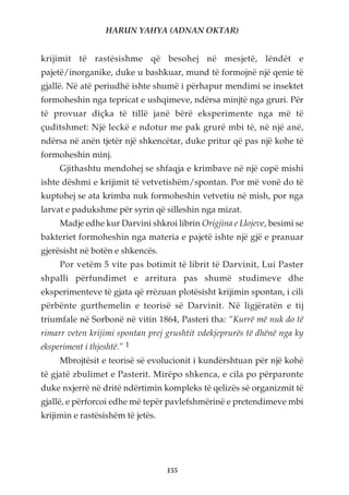 HARUN YAHYA (ADNAN OKTAR)


krijimit të rastësishme që besohej në mesjetë, lëndët e
pajetë/inorganike, duke u bashkuar, mund të formojnë një qenie të
gjallë. Në atë periudhë ishte shumë i përhapur mendimi se insektet
formoheshin nga tepricat e ushqimeve, ndërsa minjtë nga gruri. Për
të provuar diçka të tillë janë bërë eksperimente nga më të
çuditshmet: Një leckë e ndotur me pak grurë mbi të, në një anë,
ndërsa në anën tjetër një shkencëtar, duke pritur që pas një kohe të
formoheshin minj.
     Gjithashtu mendohej se shfaqja e krimbave në një copë mishi
ishte dëshmi e krijimit të vetvetishëm/spontan. Por më vonë do të
kuptohej se ata krimba nuk formoheshin vetvetiu në mish, por nga
larvat e padukshme për syrin që silleshin nga mizat.
     Madje edhe kur Darvini shkroi librin Origjina e Llojeve, besimi se
bakteriet formoheshin nga materia e pajetë ishte një gjë e pranuar
gjerësisht në botën e shkencës.
     Por vetëm 5 vite pas botimit të librit të Darvinit, Lui Paster
shpalli përfundimet e arritura pas shumë studimeve dhe
eksperimenteve të gjata që rrëzuan plotësisht krijimin spontan, i cili
përbënte gurthemelin e teorisë së Darvinit. Në ligjëratën e tij
triumfale në Sorbonë në vitin 1864, Pasteri tha: “Kurrë më nuk do të
rimarr veten krijimi spontan prej grushtit vdekjeprurës të dhënë nga ky
eksperiment i thjeshtë.” 1
     Mbrojtësit e teorisë së evolucionit i kundërshtuan për një kohë
të gjatë zbulimet e Pasterit. Mirëpo shkenca, e cila po përparonte
duke nxjerrë në dritë ndërtimin kompleks të qelizës së organizmit të
gjallë, e përforcoi edhe më tepër pavlefshmërinë e pretendimeve mbi
krijimin e rastësishëm të jetës.




                                   155
 