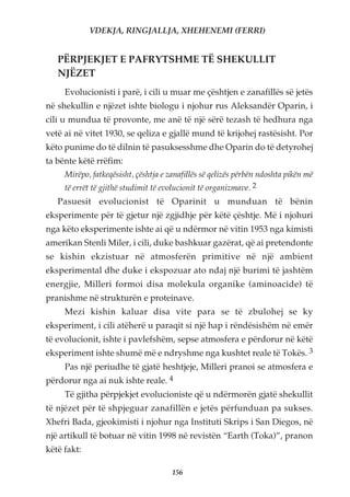 VDEKJA, RINGJALLJA, XHEHENEMI (FERRI)


   PËRPJEKJET E PAFRYTSHME TË SHEKULLIT
   NJËZET
     Evolucionisti i parë, i cili u muar me çështjen e zanafillës së jetës
në shekullin e njëzet ishte biologu i njohur rus Aleksandër Oparin, i
cili u mundua të provonte, me anë të një sërë tezash të hedhura nga
vetë ai në vitet 1930, se qeliza e gjallë mund të krijohej rastësisht. Por
këto punime do të dilnin të pasuksesshme dhe Oparin do të detyrohej
ta bënte këtë rrëfim:
     Mirëpo, fatkeqësisht, çështja e zanafillës së qelizës përbën ndoshta pikën më
     të errët të gjithë studimit të evolucionit të organizmave. 2
   Pasuesit evolucionist të Oparinit u munduan të bënin
eksperimente për të gjetur një zgjidhje për këtë çështje. Më i njohuri
nga këto eksperimente ishte ai që u ndërmor në vitin 1953 nga kimisti
amerikan Stenli Miler, i cili, duke bashkuar gazërat, që ai pretendonte
se kishin ekzistuar në atmosferën primitive në një ambient
eksperimental dhe duke i ekspozuar ato ndaj një burimi të jashtëm
energjie, Milleri formoi disa molekula organike (aminoacide) të
pranishme në strukturën e proteinave.
     Mezi kishin kaluar disa vite para se të zbulohej se ky
eksperiment, i cili atëherë u paraqit si një hap i rëndësishëm në emër
të evolucionit, ishte i pavlefshëm, sepse atmosfera e përdorur në këtë
eksperiment ishte shumë më e ndryshme nga kushtet reale të Tokës. 3
     Pas një periudhe të gjatë heshtjeje, Milleri pranoi se atmosfera e
përdorur nga ai nuk ishte reale. 4
     Të gjitha përpjekjet evolucioniste që u ndërmorën gjatë shekullit
të njëzet për të shpjeguar zanafillën e jetës përfunduan pa sukses.
Xhefri Bada, gjeokimisti i njohur nga Instituti Skrips i San Diegos, në
një artikull të botuar në vitin 1998 në revistën “Earth (Toka)”, pranon
këtë fakt:

                                      156
 