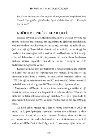 HARUN YAHYA (ADNAN OKTAR)


      Sot, duke e lënë pas shekullin e njëzet, akoma përballemi me problemin më
      të madh të pazgjidhur që kishim kur hymë në shekullin e njëzet: Si zuri fill
      jeta në tokë? 5


      NDËRTIMI I NDËRLIKUAR I JETËS
      Shkaku kryesor që çështja mbi zanafillën e jetës ka hyrë në një
dilemë të tillë është se madje ata organizma të gjallë që mendohej të
jenë më të thjeshtat kanë ndërtim jashtëzakonisht të ndërlikuar.
Qeliza e një gjallese është shumë më e ndërlikuar se të gjitha
produktet teknologjike që ka arritur të prodhojë njeriu. Sot, madje
edhe në laboratoret më të përparuara të botës, duke bashkuar
materie kimike organike, nuk do të mund të arrijmë kurrë të
përfitojmë një qelizë të vetme.
      Kushtet që nevojiten për formimin e një qelize janë aq të shumta
sa kurrë nuk mund të shpjegohen me rastësi. Probabiliteti që
proteinat, njësia bazë e qelizës, të sintetizohen rastësisht është 1 në
10950 (për një proteinë mesatare me 500 aminoacide). Në matematikë
probabilitetet më të vogla se 1050 konsiderohen të pamundura.
   Molekula e ADN-së përmban informacionet gjenetike si një
bankë informacionesh me kapacitet të pabesueshëm. Nëse do ta
hidhnim në letër informacionin që përfshin ADN-ja e njeriut, do të
krijohej një bibliotekë me 900 volume enciklopedike me nga 500 faqe
secili.
      Në këtë pikë shfaqet një dilemë shumë interesante: ADN-ja
mund ta kopjoj/përsëris vetveten vetëm me ndihmën e disa
proteinave të specializuara (enzimeve). Mirëpo, sinteza e këtyre
enzimeve mund të realizohet vetëm me anë të informacionit të
koduar në ADN. Pasiqë ato të dyja janë të varura nga njëra tjetra, ato


                                       157
 