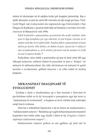 VDEKJA, RINGJALLJA, XHEHENEMI (FERRI)


duhet të ekzistojnë në të njëjtën kohë për kopjim/përsëritje. Kjo e
sjellë skenarin se jeta ka zënë fill vetvetiu në një rrugë pa krye. Prof.
Lesli Orgel, një evolucionist me reputacion nga Universiteti i San
Diegos në Kaliforni, e pranon këtë fakt në botimin e revistës Scientific
American të Shtatorit të vitit 1994:
     Është krejtësisht e pamundshme që proteinat dhe acidet nukleike, duke
     qenë të dyja komplekse për nga ndërtimi, të jenë krijuar vetvetiu në të
     njëjtin vend dhe në të njëjtën kohë. Poashtu duket e pamundshme ta kemi
     njërën pa tjetrën. Dhe kështu, në shikim të parë, njeriut do t’i duhej të
     vjen në përfundimin se, në të vërtetë, jeta kurrë nuk ka mundur të zë fill
     me anë të mjeteve kimike. 6
     Padyshim, nëse është e pamundur që jeta të ketë zënë fill nga
shkaqet natyrore, atëherë duhet të pranohet se jeta u “krijua” në
mënyrë të mbinatyrshme. Ky fakt zhvlerëson në mënyrë të qartë
teorinë e evolucionit, qëllimi kryesor i së cilës është të mohoj
krijimin.



  MEKANIZMAT IMAGJINARË TË
EVOLUCIONIT
   Çështja e dytë e rëndësishme që e bën teorinë e Darvinit të
pavlefshme është se të dy konceptet e paraqitura nga kjo teori si
“mekanizma të evolucionit”, u kuptua se në të vërtetë nuk zotërojnë
asnjë forcë evoluese.
     Darvini e mbështeti hipotezën e tij në tërësi në mekanizmin e
“seleksionimit natyror.” Rëndësia që i japte këtij mekanizmi mund të
kuptohet fare lehtë edhe nga titulli i librit të tij: Origjina e Llojeve
nëpërmjet seleksionimit natyror”…
     Seleksionimi natyror pohon se ato gjallesa që janë më të


                                     158
 