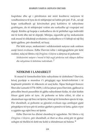 HARUN YAHYA (ADNAN OKTAR)


fuqishme dhe që i përshtaten më mirë kushteve natyrore të
vendbanimeve të tyre do të mbijetojnë në luftën për jetë. P.sh., në një
kope sorkadhesh që kërcënohet prej kafshëve të ndryshme
grabitqare, do të mbijetojnë vetëm ato sorkadhe që vrapojnë më
shpejt. Kështu që kopeja e sorkadheve do të përbëhet nga individët
më të fortë dhe më të shpejtë. Mirëpo, sigurisht që ky mekanizëm
nuk mund të shkaktojë evoluimin e sorkadheve e t’i kthejë në një lloj
tjetër gjallese, për shembull, në kuaj.
     Për këtë arsye, mekanizmi i seleksionimit natyror nuk zotëron
asnjë forcë evoluese. Edhe Darvini ishte i ndërgjegjshëm për këtë
realitet, ndaj në librin e tij Origjina e Llojeve u detyrua të pohonte:
     Seleksionimi natyror s’mund të bëjë asgjë përderisa nuk shfaqen dallime
     dhe ndryshime të dobishme individuale. 7



     NDIKIMI I LAMARKUT
   Si mund të formoheshin këto ndryshime të dobishme? Darvini,
kësaj pyetjeje u mundua t’i përgjigjej nga këndvështrimi i të
kuptuarit primitiv të shkencës së asaj kohe. Sipas biologut francez
Shevalie Lamark (1774-1829), i cili ka jetuar para Darvinit, gjallesat ia
përcollën brezit pasardhës të gjitha ndryshimet fizike, të cilat kishin
fituar gjatë jetës së tyre. Ai pohonte se këto cilësi, të cilat u
akumuluan nga një brez në tjetrin, bënë që të formohen specie të reja.
Për shembull, ai pohonte se gjirafat evoluan nga antilopat gjatë
përpjekjeve të tyre për të arritur gjethet e pemëve të larta, qafat e tyre
u zgjatën nga njëri brez në tjetrin
     Edhe Darvini ka dhënë shembuj të ngjashëm. Në librin e tij
Origjina e Llojeve, për shembull, ai thot se disa arinj për të gjetur
ushqim në thellësi të detit me kohë u shëndrruan në balena. 8


                                    159
 