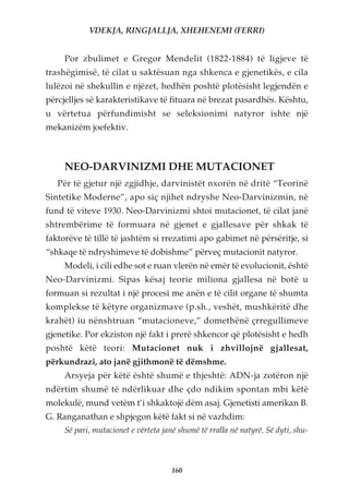 VDEKJA, RINGJALLJA, XHEHENEMI (FERRI)


     Por zbulimet e Gregor Mendelit (1822-1884) të ligjeve të
trashëgimisë, të cilat u saktësuan nga shkenca e gjenetikës, e cila
lulëzoi në shekullin e njëzet, hedhën poshtë plotësisht legjendën e
përcjelljes së karakteristikave të fituara në brezat pasardhës. Kështu,
u vërtetua përfundimisht se seleksionimi natyror ishte një
mekanizëm joefektiv.



     NEO-DARVINIZMI DHE MUTACIONET
   Për të gjetur një zgjidhje, darvinistët nxorën në dritë “Teorinë
Sintetike Moderne”, apo siç njihet ndryshe Neo-Darvinizmin, në
fund të viteve 1930. Neo-Darvinizmi shtoi mutacionet, të cilat janë
shtrembërime të formuara në gjenet e gjallesave për shkak të
faktorëve të tillë të jashtëm si rrezatimi apo gabimet në përsëritje, si
“shkaqe të ndryshimeve të dobishme” përveç mutacionit natyror.
     Modeli, i cili edhe sot e ruan vlerën në emër të evolucionit, është
Neo-Darvinizmi. Sipas kësaj teorie miliona gjallesa në botë u
formuan si rezultat i një procesi me anën e të cilit organe të shumta
komplekse të këtyre organizmave (p.sh., veshët, mushkëritë dhe
krahët) iu nënshtruan “mutacioneve,” domethënë çrregullimeve
gjenetike. Por ekziston një fakt i prerë shkencor që plotësisht e hedh
poshtë këtë teori: Mutacionet nuk i zhvillojnë gjallesat,
përkundrazi, ato janë gjithmonë të dëmshme.
     Arsyeja për këtë është shumë e thjeshtë: ADN-ja zotëron një
ndërtim shumë të ndërlikuar dhe çdo ndikim spontan mbi këtë
molekulë, mund vetëm t’i shkaktojë dëm asaj. Gjenetisti amerikan B.
G. Ranganathan e shpjegon këtë fakt si në vazhdim:
     Së pari, mutacionet e vërteta janë shumë të rralla në natyrë. Së dyti, shu-



                                     160
 