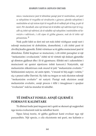 HARUN YAHYA (ADNAN OKTAR)


     mica e mutacioneve janë të dëmshme pasiqë janë të rastësishme, më parë
     se ndryshime të rregullta në strukturën e gjeneve; çfarëdo ndryshimi i
     rastësishëm në një sistem tejet të rregullt do të ndikojë për të keq, jo për të
     mirë. Për shembull, nëse një tërmet do të dridhte një ndërtim tejet të rreg-
     ullt siç është një ndërtesë, do të ndodhte një ndryshim i rastësishëm në ko-
     rnizën e ndërtesës, i cili sipas të gjitha gjasave, nuk do të ishte një
     përmirësim. 9
     Nuk çudit fakti se deri më sot nuk është vëzhguar asnjë rast i
ndonjë mutacioni të dobishëm, domethënë, i cili është parë të
zhvilloj kodin gjenetik. Është vërtetuar se të gjitha mutacionet janë të
dëmshme. Është kuptuar se mutacioni, i cili është paraqitur si një
“mekanizëm i evolucionit,” është në të vërtetë një dukuri gjenetike
që dëmton gjallesat dhe i lë të gjymtuara. (Efekti më i zakonshëm i
mutacionit në qeniet njerëzore është kanceri.) Natyrisht, një
mekanizëm shkatërrues nuk mund të jetë “mekanizëm evolutiv.”
Seleksionimi natyror, në anën tjetër, “s’mund të bëj asgjë i vetëm,”
siç e pranoi edhe Darvini. Ky fakt na tregon se nuk ekziston ndonjë
“mekanizëm evolutiv” në natyrë. Pasiqë nuk ekziston asnjë
mekanizëm evolutiv, asnjë proces i tillë i imagjinuar i quajtur
“evolucion” nuk ka mundur të ndodhë.



  TË DHËNAT FOSILE: ASNJË GJURMË E
FORMAVE KALIMTARE
     Të dhënat fosile janë treguesi më i qartë se skenari që sugjerohet
nga teoria evolucionit nuk ka ndodhur kurrë.
     Sipas kësaj teorie, të gjitha gjallesat kanë evoluar nga një
paraardhës. Një specie, e cila ekzistonte më parë, me kalimin e



                                       161
 