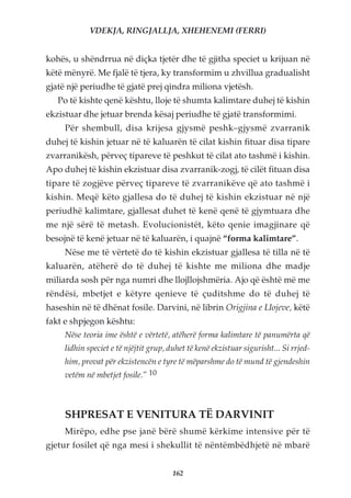 VDEKJA, RINGJALLJA, XHEHENEMI (FERRI)


kohës, u shëndrrua në diçka tjetër dhe të gjitha speciet u krijuan në
këtë mënyrë. Me fjalë të tjera, ky transformim u zhvillua gradualisht
gjatë një periudhe të gjatë prej qindra miliona vjetësh.
   Po të kishte qenë kështu, lloje të shumta kalimtare duhej të kishin
ekzistuar dhe jetuar brenda kësaj periudhe të gjatë transformimi.
     Për shembull, disa krijesa gjysmë peshk–gjysmë zvarranik
duhej të kishin jetuar në të kaluarën të cilat kishin fituar disa tipare
zvarranikësh, përveç tipareve të peshkut të cilat ato tashmë i kishin.
Apo duhej të kishin ekzistuar disa zvarranik-zogj, të cilët fituan disa
tipare të zogjëve përveç tipareve të zvarranikëve që ato tashmë i
kishin. Meqë këto gjallesa do të duhej të kishin ekzistuar në një
periudhë kalimtare, gjallesat duhet të kenë qenë të gjymtuara dhe
me një sërë të metash. Evolucionistët, këto qenie imagjinare që
besojnë të kenë jetuar në të kaluarën, i quajnë “forma kalimtare”.
     Nëse me të vërtetë do të kishin ekzistuar gjallesa të tilla në të
kaluarën, atëherë do të duhej të kishte me miliona dhe madje
miliarda sosh për nga numri dhe llojllojshmëria. Ajo që është më me
rëndësi, mbetjet e këtyre qenieve të çuditshme do të duhej të
haseshin në të dhënat fosile. Darvini, në librin Origjina e Llojeve, këtë
fakt e shpjegon kështu:
     Nëse teoria ime është e vërtetë, atëherë forma kalimtare të panumërta që
     lidhin speciet e të njëjtit grup, duhet të kenë ekzistuar sigurisht... Si rrjed-
     him, provat për ekzistencën e tyre të mëparshme do të mund të gjendeshin
     vetëm në mbetjet fosile.” 10



     SHPRESAT E VENITURA TË DARVINIT
     Mirëpo, edhe pse janë bërë shumë kërkime intensive për të
gjetur fosilet që nga mesi i shekullit të nëntëmbëdhjetë në mbarë


                                        162
 