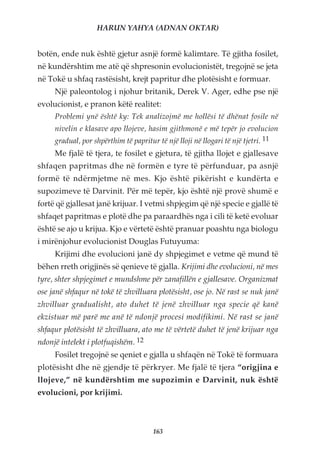 HARUN YAHYA (ADNAN OKTAR)


botën, ende nuk është gjetur asnjë formë kalimtare. Të gjitha fosilet,
në kundërshtim me atë që shpresonin evolucionistët, tregojnë se jeta
në Tokë u shfaq rastësisht, krejt papritur dhe plotësisht e formuar.
     Një paleontolog i njohur britanik, Derek V. Ager, edhe pse një
evolucionist, e pranon këtë realitet:
     Problemi ynë është ky: Tek analizojmë me hollësi të dhënat fosile në
     nivelin e klasave apo llojeve, hasim gjithmonë e më tepër jo evolucion
     gradual, por shpërthim të papritur të një lloji në llogari të një tjetri. 11
     Me fjalë të tjera, te fosilet e gjetura, të gjitha llojet e gjallesave
shfaqen papritmas dhe në formën e tyre të përfunduar, pa asnjë
formë të ndërmjetme në mes. Kjo është pikërisht e kundërta e
supozimeve të Darvinit. Për më tepër, kjo është një provë shumë e
fortë që gjallesat janë krijuar. I vetmi shpjegim që një specie e gjallë të
shfaqet papritmas e plotë dhe pa paraardhës nga i cili të ketë evoluar
është se ajo u krijua. Kjo e vërtetë është pranuar poashtu nga biologu
i mirënjohur evolucionist Douglas Futuyuma:
     Krijimi dhe evolucioni janë dy shpjegimet e vetme që mund të
bëhen rreth origjinës së qenieve të gjalla. Krijimi dhe evolucioni, në mes
tyre, shter shpjegimet e mundshme për zanafillën e gjallesave. Organizmat
ose janë shfaqur në tokë të zhvilluara plotësisht, ose jo. Në rast se nuk janë
zhvilluar gradualisht, ato duhet të jenë zhvilluar nga specie që kanë
ekzistuar më parë me anë të ndonjë procesi modifikimi. Në rast se janë
shfaqur plotësisht të zhvilluara, ato me të vërtetë duhet të jenë krijuar nga
ndonjë intelekt i plotfuqishëm. 12
     Fosilet tregojnë se qeniet e gjalla u shfaqën në Tokë të formuara
plotësisht dhe në gjendje të përkryer. Me fjalë të tjera “origjina e
llojeve,” në kundërshtim me supozimin e Darvinit, nuk është
evolucioni, por krijimi.



                                       163
 