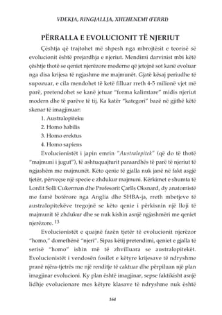 VDEKJA, RINGJALLJA, XHEHENEMI (FERRI)


     PËRRALLA E EVOLUCIONIT TË NJERIUT
     Çështja që trajtohet më shpesh nga mbrojtësit e teorisë së
evolucionit është prejardhja e njeriut. Mendimi darvinist mbi këtë
çështje thotë se qeniet njerëzore moderne që jetojnë sot kanë evoluar
nga disa krijesa të ngjashme me majmunët. Gjatë kësaj periudhe të
supozuar, e cila mendohet të ketë filluar rreth 4-5 milionë vjet më
parë, pretendohet se kanë jetuar “forma kalimtare” midis njeriut
modern dhe të parëve të tij. Ka katër “kategori” bazë në gjithë këtë
skenar të imagjinuar:
     1. Australopiteku
     2. Homo habilis
     3. Homo erektus
     4. Homo sapiens
     Evolucionistët i japin emrin “Australopitek” (që do të thotë
“majmuni i jugut”), të ashtuquajturit paraardhës të parë të njeriut të
ngjashëm me majmunët. Këto qenie të gjalla nuk janë në fakt asgjë
tjetër, përveçse një specie e zhdukur majmuni. Kërkimet e shumta të
Lordit Solli Cukerman dhe Profesorit Çarlls Oksnard, dy anatomistë
me famë botërore nga Anglia dhe SHBA-ja, rreth mbetjeve të
australopitekëve tregojnë se këto qenie i përkisnin një lloji të
majmunit të zhdukur dhe se nuk kishin asnjë ngjashmëri me qeniet
njerëzore. 13
     Evolucionistët e quajnë fazën tjetër të evolucionit njerëzor
“homo,” domethënë “njeri”. Sipas këtij pretendimi, qeniet e gjalla të
serisë “homo” ishin më të zhvilluara se australopitekët.
Evolucionistët i vendosën fosilet e këtyre krijesave të ndryshme
pranë njëra-tjetrës me një renditje të caktuar dhe përpiluan një plan
imagjinar evolucioni. Ky plan është imagjinar, sepse faktikisht asnjë
lidhje evolucionare mes këtyre klasave të ndryshme nuk është

                                 164
 