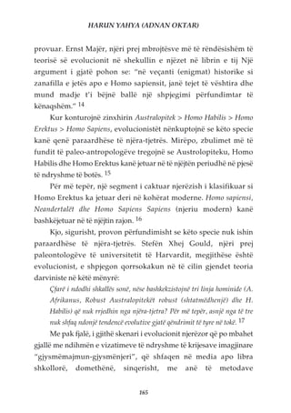 HARUN YAHYA (ADNAN OKTAR)


provuar. Ernst Majër, njëri prej mbrojtësve më të rëndësishëm të
teorisë së evolucionit në shekullin e njëzet në librin e tij Një
argument i gjatë pohon se: “në veçanti (enigmat) historike si
zanafilla e jetës apo e Homo sapiensit, janë tejet të vështira dhe
mund madje t’i bëjnë ballë një shpjegimi përfundimtar të
kënaqshëm.” 14
     Kur konturojnë zinxhirin Australopitek > Homo Habilis > Homo
Erektus > Homo Sapiens, evolucionistët nënkuptojnë se këto specie
kanë qenë paraardhëse të njëra-tjetrës. Mirëpo, zbulimet më të
fundit të paleo-antropologëve tregojnë se Austrolopiteku, Homo
Habilis dhe Homo Erektus kanë jetuar në të njëjtën periudhë në pjesë
të ndryshme të botës. 15
     Për më tepër, një segment i caktuar njerëzish i klasifikuar si
Homo Erektus ka jetuar deri në kohërat moderne. Homo sapiensi,
Neandertalët dhe Homo Sapiens Sapiens (njeriu modern) kanë
bashkëjetuar në të njëjtin rajon. 16
     Kjo, sigurisht, provon përfundimisht se këto specie nuk ishin
paraardhëse të njëra-tjetrës. Stefën Xhej Gould, njëri prej
paleontologëve të universitetit të Harvardit, megjithëse është
evolucionist, e shpjegon qorrsokakun në të cilin gjendet teoria
darviniste në këtë mënyrë:
     Çfarë i ndodhi shkallës sonë, nëse bashkekzistojnë tri linja hominide (A.
     Afrikanus, Robust Australopitekët robust (shtatmëdhenjë) dhe H.
     Habilis) që nuk rrjedhin nga njëra-tjetra? Për më tepër, asnjë nga të tre
     nuk shfaq ndonjë tendencë evolutive gjatë qëndrimit të tyre në tokë. 17
     Me pak fjalë, i gjithë skenari i evolucionit njerëzor që po mbahet
gjallë me ndihmën e vizatimeve të ndryshme të krijesave imagjinare
“gjysmëmajmun-gjysmënjeri”, që shfaqen në media apo libra
shkollorë,    domethënë,       sinqerisht,     me     anë    të   metodave


                                     165
 