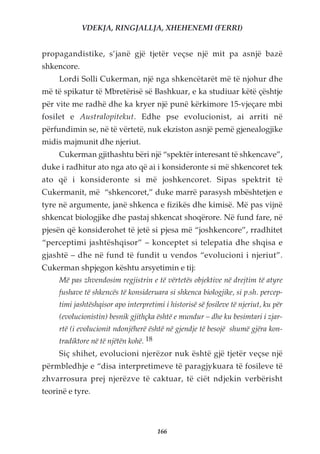 VDEKJA, RINGJALLJA, XHEHENEMI (FERRI)


propagandistike, s’janë gjë tjetër veçse një mit pa asnjë bazë
shkencore.
     Lordi Solli Cukerman, një nga shkencëtarët më të njohur dhe
më të spikatur të Mbretërisë së Bashkuar, e ka studiuar këtë çështje
për vite me radhë dhe ka kryer një punë kërkimore 15-vjeçare mbi
fosilet e Australopitekut. Edhe pse evolucionist, ai arriti në
përfundimin se, në të vërtetë, nuk ekziston asnjë pemë gjenealogjike
midis majmunit dhe njeriut.
     Cukerman gjithashtu bëri një “spektër interesant të shkencave”,
duke i radhitur ato nga ato që ai i konsideronte si më shkencoret tek
ato që i konsideronte si më joshkencoret. Sipas spektrit të
Cukermanit, më “shkencoret,” duke marrë parasysh mbështetjen e
tyre në argumente, janë shkenca e fizikës dhe kimisë. Më pas vijnë
shkencat biologjike dhe pastaj shkencat shoqërore. Në fund fare, në
pjesën që konsiderohet të jetë si pjesa më “joshkencore”, rradhitet
“perceptimi jashtëshqisor” – konceptet si telepatia dhe shqisa e
gjashtë – dhe në fund të fundit u vendos “evolucioni i njeriut”.
Cukerman shpjegon kështu arsyetimin e tij:
     Më pas zhvendosim regjistrin e të vërtetës objektive në drejtim të atyre
     fushave të shkencës të konsideruara si shkenca biologjike, si p.sh. percep-
     timi jashtëshqisor apo interpretimi i historisë së fosileve të njeriut, ku për
     (evolucionistin) besnik gjithçka është e mundur – dhe ku besimtari i zjar-
     rtë (i evolucionit ndonjëherë është në gjendje të besojë shumë gjëra kon-
     tradiktore në të njëtën kohë. 18
     Siç shihet, evolucioni njerëzor nuk është gjë tjetër veçse një
përmbledhje e “disa interpretimeve të paragjykuara të fosileve të
zhvarrosura prej njerëzve të caktuar, të ciët ndjekin verbërisht
teorinë e tyre.



                                        166
 