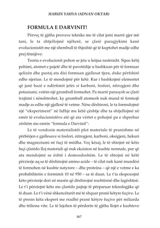 HARUN YAHYA (ADNAN OKTAR)


     FORMULA E DARVINIT!
     Përveç të gjitha provave teknike me të cilat jemi marrë gjer më
tani, le ta shtjellojmë njëherë, se çfarë paragjykimi kanë
evolucionistët me një shembull të thjeshtë që të kuptohet madje edhe
prej fëmijëve:
     Teoria e evolucionit pohon se jeta u krijua rastësisht. Sipas këtij
pohimi, atomet e pajetë dhe të pavetëdije u bashkuan për të formuar
qelizën dhe pastaj ata disi formuan gjallesat tjera, duke përfshirë
edhe njeriun. Le të mendojmë për këtë. Kur i bashkojmë elementet
që janë bazë e ndërtimit jetës si karboni, fosfori, nitrogjeni dhe
potasiumi, vetëm një grumbull formohet. Pa marrë parasysh se çfarë
trajtimi i nënshtrohet, ky grumbull atomesh nuk mund të formojë
madje as edhe një gjallesë të vetme. Nëse dëshironi, le ta formulojmë
një “eksperiment” në lidhje me këtë çështje dhe ta shtjellojmë në
emër të evolucionistëve atë që ata vërtet e pohojnë pa e shprehur
zëshëm me emrin “formula e Darvinit”:
     Le të vendosin materialistët plot materiale të pranishme në
përbërjen e gjallesave si fosfori, nitrogjeni, karboni, oksigjeni, hekuri
dhe magneziumi në fuçi të mëdha. Veç kësaj, le të shtojnë në këto
fuçi çfarëdo lloj materiali që nuk ekziston në kushte normale, por që
ata mendojmë se është i domosdoshëm. Le të shtojnë në këtë
përzierje aq sa të dëshirojnë amino acide – të cilat nuk kanë mundësi
të formohen në kushte natyrore – dhe proteina – që një e vetme e ka
probabilitetin e formimit 10 në 950 – sa të duan. Le t’ia ekspozojnë
këto përzierje deri në masën që dëshirojnë nxehtësisë dhe lagështisë.
Le t’i përziejnë këto me çfarëdo pajisje të përparuar teknologjike që
të duan. Le t’i vënë shkencëtarët më të shquar pranë këtyre fuçive. Le
të presin këta ekspert me rradhë pranë këtyre fuçive për miliarda
dhe triliona vite. Le të lejohen të përdorin të gjitha llojet e kushteve

                                   167
 