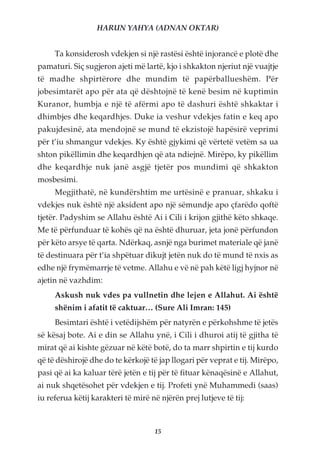 HARUN YAHYA (ADNAN OKTAR)


     Ta konsiderosh vdekjen si një rastësi është injorancë e plotë dhe
pamaturi. Siç sugjeron ajeti më lartë, kjo i shkakton njeriut një vuajtje
të madhe shpirtërore dhe mundim të papërballueshëm. Për
jobesimtarët apo për ata që dështojnë të kenë besim në kuptimin
Kuranor, humbja e një të afërmi apo të dashuri është shkaktar i
dhimbjes dhe keqardhjes. Duke ia veshur vdekjes fatin e keq apo
pakujdesinë, ata mendojnë se mund të ekzistojë hapësirë veprimi
për t’iu shmangur vdekjes. Ky është gjykimi që vërtetë vetëm sa ua
shton pikëllimin dhe keqardhjen që ata ndiejnë. Mirëpo, ky pikëllim
dhe keqardhje nuk janë asgjë tjetër pos mundimi që shkakton
mosbesimi.
     Megjithatë, në kundërshtim me urtësinë e pranuar, shkaku i
vdekjes nuk është një aksident apo një sëmundje apo çfarëdo qoftë
tjetër. Padyshim se Allahu është Ai i Cili i krijon gjithë këto shkaqe.
Me të përfunduar të kohës që na është dhuruar, jeta jonë përfundon
për këto arsye të qarta. Ndërkaq, asnjë nga burimet materiale që janë
të destinuara për t’ia shpëtuar dikujt jetën nuk do të mund të nxis as
edhe një frymëmarrje të vetme. Allahu e vë në pah këtë ligj hyjnor në
ajetin në vazhdim:
     Askush nuk vdes pa vullnetin dhe lejen e Allahut. Ai është
     shënim i afatit të caktuar… (Sure Ali Imran: 145)
     Besimtari është i vetëdijshëm për natyrën e përkohshme të jetës
së kësaj bote. Ai e din se Allahu ynë, i Cili i dhuroi atij të gjitha të
mirat që ai kishte gëzuar në këtë botë, do ta marr shpirtin e tij kurdo
që të dëshirojë dhe do te kërkojë të jap llogari për veprat e tij. Mirëpo,
pasi që ai ka kaluar tërë jetën e tij për të fituar kënaqësinë e Allahut,
ai nuk shqetësohet për vdekjen e tij. Profeti ynë Muhammedi (saas)
iu referua këtij karakteri të mirë në njërën prej lutjeve të tij:



                                    15
 