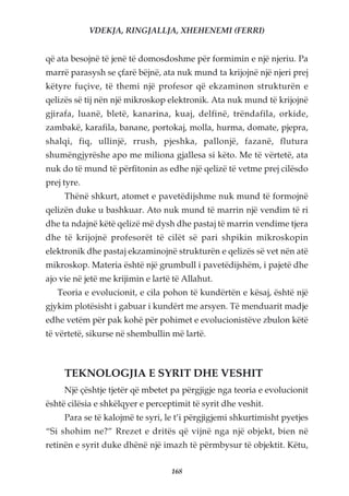 VDEKJA, RINGJALLJA, XHEHENEMI (FERRI)


që ata besojnë të jenë të domosdoshme për formimin e një njeriu. Pa
marrë parasysh se çfarë bëjnë, ata nuk mund ta krijojnë një njeri prej
këtyre fuçive, të themi një profesor që ekzaminon strukturën e
qelizës së tij nën një mikroskop elektronik. Ata nuk mund të krijojnë
gjirafa, luanë, bletë, kanarina, kuaj, delfinë, trëndafila, orkide,
zambakë, karafila, banane, portokaj, molla, hurma, domate, pjepra,
shalqi, fiq, ullinjë, rrush, pjeshka, pallonjë, fazanë, flutura
shumëngjyrëshe apo me miliona gjallesa si këto. Me të vërtetë, ata
nuk do të mund të përfitonin as edhe një qelizë të vetme prej cilësdo
prej tyre.
     Thënë shkurt, atomet e pavetëdijshme nuk mund të formojnë
qelizën duke u bashkuar. Ato nuk mund të marrin një vendim të ri
dhe ta ndajnë këtë qelizë më dysh dhe pastaj të marrin vendime tjera
dhe të krijojnë profesorët të cilët së pari shpikin mikroskopin
elektronik dhe pastaj ekzaminojnë strukturën e qelizës së vet nën atë
mikroskop. Materia është një grumbull i pavetëdijshëm, i pajetë dhe
ajo vie në jetë me krijimin e lartë të Allahut.
   Teoria e evolucionit, e cila pohon të kundërtën e kësaj, është një
gjykim plotësisht i gabuar i kundërt me arsyen. Të menduarit madje
edhe vetëm për pak kohë për pohimet e evolucionistëve zbulon këtë
të vërtetë, sikurse në shembullin më lartë.



     TEKNOLOGJIA E SYRIT DHE VESHIT
     Një çështje tjetër që mbetet pa përgjigje nga teoria e evolucionit
është cilësia e shkëlqyer e perceptimit të syrit dhe veshit.
     Para se të kalojmë te syri, le t’i përgjigjemi shkurtimisht pyetjes
“Si shohim ne?” Rrezet e dritës që vijnë nga një objekt, bien në
retinën e syrit duke dhënë një imazh të përmbysur të objektit. Këtu,

                                   168
 