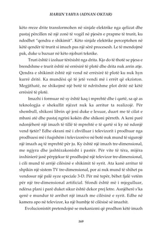 HARUN YAHYA (ADNAN OKTAR)


këto rreze drite transformohen në sinjale elektrike nga qelizat dhe
pastaj përcillen në një zonë të vogël në pjesën e prapme të trurit, ku
ndodhet “qendra e shikimit”. Këto sinjale elektrike perceptohen në
këtë qendër të trurit si imazh pas një sërë procesesh. Le të mendojmë
pak, duke u bazuar në këto njohuri teknike.
     Truri është i izoluar tërësisht nga drita. Kjo do të thotë se pjesa e
brendshme e trurit është në errësirë të plotë dhe drita nuk arrin atje.
Qendra e shikimit është një vend në errësirë të plotë ku nuk hyn
kurrë dritë. Ka mundësi që të jetë vendi më i errët që ekziston.
Megjithatë, ne shikojmë një botë të ndritshme plot dritë në këtë
errësirë të plotë.
     Imazhi i formuar në sy është kaq i mprehtë dhe i qartë, sa që as
teknologjia e shekullit njëzet nuk ka arritur ta realizojë. Për
shembull, shikoni librin që jeni duke e lexuar, duart me të cilat e
mbani atë dhe pastaj ngrini kokën dhe shikoni përreth. A keni parë
ndonjëherë një imazh të tillë të mprehtë e të qartë si ky në ndonjë
vend tjetër? Edhe ekrani më i zhvilluar i televizorit i prodhuar nga
prodhuesi më i fuqishëm i televizorëve në botë nuk mund të sigurojë
një imazh aq të mprehtë për ju. Ky është një imazh tre-dimensional,
me ngjyra dhe jashtëzakonisht i pastër. Për vite të tëra, mijëra
inxhinierë janë përpjekur të prodhojnë një televizor tre-dimensional,
i cili mund të arrijë cilësinë e shikimit të syrit. Ata kanë arritur të
shpikin një sistem TV tre-dimensional, por ai nuk mund të shihet pa
vendosur një palë syze speciale 3-D. Për më tepër, bëhet fjalë vetëm
për një tre-dimensional artificial. Sfondi është më i mjegulluar,
ndërsa plani i parë duket sikur është dekor prej letre. Asnjëherë s’ka
qenë e mundur të arrihet një imazh me cilësinë e syrit. Edhe në
kamera apo në televizor, ka një humbje të cilësisë së imazhit.
   Evolucionistët pretendojnë se mekanizmi që prodhon këtë imazh


                                   169
 