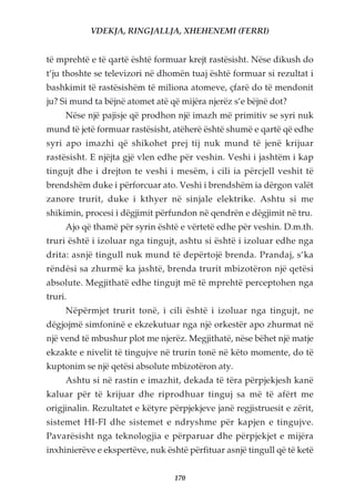 VDEKJA, RINGJALLJA, XHEHENEMI (FERRI)


të mprehtë e të qartë është formuar krejt rastësisht. Nëse dikush do
t’ju thoshte se televizori në dhomën tuaj është formuar si rezultat i
bashkimit të rastësishëm të miliona atomeve, çfarë do të mendonit
ju? Si mund ta bëjnë atomet atë që mijëra njerëz s’e bëjnë dot?
     Nëse një pajisje që prodhon një imazh më primitiv se syri nuk
mund të jetë formuar rastësisht, atëherë është shumë e qartë që edhe
syri apo imazhi që shikohet prej tij nuk mund të jenë krijuar
rastësisht. E njëjta gjë vlen edhe për veshin. Veshi i jashtëm i kap
tingujt dhe i drejton te veshi i mesëm, i cili ia përcjell veshit të
brendshëm duke i përforcuar ato. Veshi i brendshëm ia dërgon valët
zanore trurit, duke i kthyer në sinjale elektrike. Ashtu si me
shikimin, procesi i dëgjimit përfundon në qendrën e dëgjimit në tru.
     Ajo që thamë për syrin është e vërtetë edhe për veshin. D.m.th.
truri është i izoluar nga tingujt, ashtu si është i izoluar edhe nga
drita: asnjë tingull nuk mund të depërtojë brenda. Prandaj, s’ka
rëndësi sa zhurmë ka jashtë, brenda trurit mbizotëron një qetësi
absolute. Megjithatë edhe tingujt më të mprehtë perceptohen nga
truri.
     Nëpërmjet trurit tonë, i cili është i izoluar nga tingujt, ne
dëgjojmë simfoninë e ekzekutuar nga një orkestër apo zhurmat në
një vend të mbushur plot me njerëz. Megjithatë, nëse bëhet një matje
ekzakte e nivelit të tingujve në trurin tonë në këto momente, do të
kuptonim se një qetësi absolute mbizotëron aty.
     Ashtu si në rastin e imazhit, dekada të tëra përpjekjesh kanë
kaluar për të krijuar dhe riprodhuar tinguj sa më të afërt me
origjinalin. Rezultatet e këtyre përpjekjeve janë regjistruesit e zërit,
sistemet HI-FI dhe sistemet e ndryshme për kapjen e tingujve.
Pavarësisht nga teknologjia e përparuar dhe përpjekjet e mijëra
inxhinierëve e ekspertëve, nuk është përfituar asnjë tingull që të ketë


                                  170
 