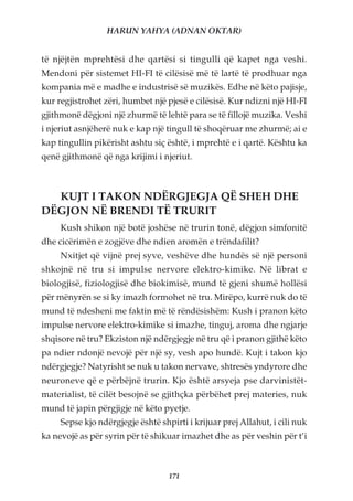 HARUN YAHYA (ADNAN OKTAR)


të njëjtën mprehtësi dhe qartësi si tingulli që kapet nga veshi.
Mendoni për sistemet HI-FI të cilësisë më të lartë të prodhuar nga
kompania më e madhe e industrisë së muzikës. Edhe në këto pajisje,
kur regjistrohet zëri, humbet një pjesë e cilësisë. Kur ndizni një HI-FI
gjithmonë dëgjoni një zhurmë të lehtë para se të fillojë muzika. Veshi
i njeriut asnjëherë nuk e kap një tingull të shoqëruar me zhurmë; ai e
kap tingullin pikërisht ashtu siç është, i mprehtë e i qartë. Kështu ka
qenë gjithmonë që nga krijimi i njeriut.



  KUJT I TAKON NDËRGJEGJA QË SHEH DHE
DËGJON NË BRENDI TË TRURIT
     Kush shikon një botë joshëse në trurin tonë, dëgjon simfonitë
dhe cicërimën e zogjëve dhe ndien aromën e trëndafilit?
     Nxitjet që vijnë prej syve, veshëve dhe hundës së një personi
shkojnë në tru si impulse nervore elektro-kimike. Në librat e
biologjisë, fiziologjisë dhe biokimisë, mund të gjeni shumë hollësi
për mënyrën se si ky imazh formohet në tru. Mirëpo, kurrë nuk do të
mund të ndesheni me faktin më të rëndësishëm: Kush i pranon këto
impulse nervore elektro-kimike si imazhe, tinguj, aroma dhe ngjarje
shqisore në tru? Ekziston një ndërgjegje në tru që i pranon gjithë këto
pa ndier ndonjë nevojë për një sy, vesh apo hundë. Kujt i takon kjo
ndërgjegje? Natyrisht se nuk u takon nervave, shtresës yndyrore dhe
neuroneve që e përbëjnë trurin. Kjo është arsyeja pse darvinistët-
materialist, të cilët besojnë se gjithçka përbëhet prej materies, nuk
mund të japin përgjigje në këto pyetje.
     Sepse kjo ndërgjegje është shpirti i krijuar prej Allahut, i cili nuk
ka nevojë as për syrin për të shikuar imazhet dhe as për veshin për t’i



                                   171
 