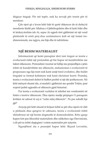 VDEKJA, RINGJALLJA, XHEHENEMI (FERRI)


dëgjuar tingujt. Për më tepër, nuk ka nevojë për trurin për të
menduar.
       Çdo njeri që e lexon këtë fakt të qartë shkencor do të duhej të
mendonte thellë për Allahun e Gjithëfuqishëm dhe të ketë frikë dhe
të kërkoj strehim tek Ai, sepse Ai ngjesh tërë gjithësinë në një vend
plotësisht të errët prej disa centimetrave kub në një formë tre-
dimensionale, me ngjyra, me hije dhe të ndritshme.



       NJË BESIM MATERIALIST
       Informacioni që kemi paraqitur deri tani tregon se teoria e
evolucionit është një pretendim që bie hapur në kundërshtim me
faktet shkencore. Pretendimi i teorisë në lidhje me prejardhjen e jetës
është në kundërshtim me shkencën, mekanizmat e evolucionit të
propozuara nga kjo teori nuk kanë asnjë forcë evolutive, dhe fosilet
tregojnë se format kalimtare nuk kanë ekzistuar kurrë. Prandaj,
teoria e evolucionit duhet të hidhet poshtë si një ide joshkencore. Në
këtë mënyrë shumë ide, si modeli i gjithësisë me qendër Tokën, janë
nxjerrë jashtë agjendës së shkencës gjatë historisë.
       Por teoria e evolucionit vazhdon të mbahet me vendosmëri në
listën e teorive shkencore. Disa njerëz madje përpiqen t’i paraqesin
kritikat në adresë të saj si “sulm ndaj shkencës”. Po pse ndodh kjo
gjë?
       Arsyeja për këtë situatë të krijuar është se për disa njerëz të cilët
u përkasin disa qarqeve të caktuara, teoria e evolucionit është
shëndrruar në një besim dogmatik të domosdoshëm. Këto qarqe
kapen fort pas filozofisë materialiste dhe ndikohen nga Darvinizmi,
i cili për ta është shpjegimi i vetëm materialist për natyrën.
       Nganjëherë ata e pranojnë hapur këtë. Riçard Levontin,

                                     172
 