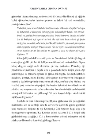 HARUN YAHYA (ADNAN OKTAR)


gjenetist i famshëm nga universiteti i Harvardit dhe në të njëjtën
kohë një evolucionist i njohur pranon se është “së pari materialist,
pastaj shkencëtar”:
     Nuk është puna se metodat dhe institucionet e shkencës në njëfarë mënyre
     na detyrojnë të pranojmë një shpjegim material për botën, por përkun-
     drazi, ne jemi të detyruar nga përkrahja jonë arbitrare e kauzës material-
     iste të krijojmë një aparat hetimi dhe një sërë konceptesh që japin
     shpjegime materiale, edhe nëse janë kundër intuitës, pa marrë parasysh se
     sa të mjegullta janë për të panisurën. Për më tepër, materializmi është ab-
     solut, kështu që ne nuk mund të lejojmë të dalë në skenë një Qenie
     Hyjnore. 19
     Këto fjalë janë deklarata të qarta se Darvinizmi është një dogmë
e mbajtur gjallë për hir të lidhjes me filozofinë materialiste. Sipas
kësaj dogme asgjë nuk ekziston përveç materies. Prandaj, ajo
predikon se materia e pajetë dhe e pavetëdijshme krijoi jetën. Ajo
këmbëngul se miliona specie të gjalla, (si zogjtë, peshqit, kafshët,
insektet, pemët, lulet, balenat dhe qeniet njerëzore) u shfaqën si
pasojë e bashkëveprimit të materies si shiut, rrufeve dhe kështu me
rradhë prej materies së pajetë. Ky besim është në kundërshtim të
plotë si me arsyen ashtu edhe shkencën. Por darvinistët vazhdojnë të
mbrojnë këtë besim me qëllim që “të mos lejojnë daljen në skenë të
një Qenie Hyjnore.”
     Kushdo që nuk e shikon prejardhjen e gjallesave me paragjykim
materialist do ta kuptojë këtë të vërtetë të qartë: të gjitha gjallesat
janë rezultat i krijimit të një Krijuesi, i Cili zotëron fuqi, dije dhe
inteligjencë superiore. Ky Krijues është Allahu, i Cili krijoi tërë
gjithësinë nga asgjëja, i Cili e konstruktoi atë në mënyrën më të
përkryer dhe u dha formë të gjitha gjallesave.




                                     173
 
