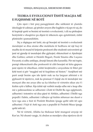 VDEKJA, RINGJALLJA, XHEHENEMI (FERRI)


   TEORIA E EVOLUCIONIT ËSHTË MAGJIA MË
E FUQISHME NË BOTË
     Çdo njeri i lirë prej paragjykimit dhe ndikimit të çfarëdo
ideologjie të caktuar, që përdor arsyen dhe logjikën e tij apo të saj, do
të kuptojë qartë se besimi në teorinë e evolucionit, i cili na përkujton
bestytnitë e shoqërive pa dijeni të shkencës apo qytetërimit, është
plotësisht i pamundshëm.
     Siç u shpjegua më lartë, ata që besojnë në teorinë e evolucionit
mendojnë se disa atome dhe molekula të hedhura në një fuçi të
madhe do të mund të krijonin profesorë dhe studentë universiteti që
janë në gjendje të mendojnë dhe gjykojnë; shkencëtarë si Ajnshtajni
dhe Galileo; artistë si Hemfri Bogart, Frenk Sinatra dhe Luçano
Pavaroti; si edhe antilopa, drunjë limoni dhe karanfila. Për më tepër,
pasiqë shkencëtarët dhe profesorët të cilët besojnë në këto gjepura
janë njerëz të shkolluar, është krejtësisht e arsyeshme të flitet për
këtë teori si për “magjinë më të fuqishme në histori.” Asnjëherë më
parë asnjë besim apo ide tjetër nuk ua ka larguar aftësinë e të
gjykuarit të njerëzve, nuk ka pranuar t’i lejojë ata të mendojnë me
mençuri dhe me arsye dhe ua ka fshehur të vërtetën sikur ata t’i
kishin sytë e lidhur. Kjo është një verbëri madje edhe më e keqe dhe
më e pabesueshme se adhurimi i Zotit të Diellit Ra nga egjiptianët,
adhurimi i totemëve në disa pjesë të Afrikës, adhurimi i Diellit nga
populli i Sabës, adhurimi i idhujve që kishin mbaruar me duart e
tyre nga ana e fisit të Profetit Ibrahim (paqja qoftë mbi të) apo
adhurimi i Viçit të Artë nga ana e popullit të Profetit Musa (paqja
qoftë mbi të).
     Në të vërtetë, Allahu ka theksuar këtë mungesë arsyeje në
Kur’an. Në shumë vargje, Ai zbulon se mendjet e disa njerëzve do të



                                   174
 