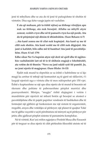 HARUN YAHYA (ADNAN OKTAR)


jenë të mbyllura dhe se ata do të jenë të pafuqishme të shohin të
vërtetën. Disa nga këto vargje japën në vazhdim:
     E ata që mohuan, për ta është njësoj ua tërhoqe vërejtjen apo
     nuk ua tërhoqe, ata nuk besojnë. Allahu ua mbylli atyre
     zemrat, veshët e tyre dhe në të pamurit e tyre ka një perde. Ata
     do të përjetojnë një dënim të dhimbshëm. (Sure Bekare: 6-7)
   …Ata kanë zemra me të cilat nuk kuptojnë. Ata kanë sy me të
   cilët nuk shohin. Ata kanë veshë me të cilët nuk dëgjojnë. Ata
   janë si kafshët, bile edhe më të humbur! Ata janë të pavetëdijs-
   hëm. (Sure A’raf: 179)
   Edhe sikur Ne t’u hapnim atyre një derë në qiell dhe të ngjites-
   hin vazhdimisht lart në të (e të shihnin engjujt e fshehtësitë),
   ata vetëm do të thonin: “Neve na janë ndalë sytë (të pamët). Jo,
   ne jemi njerëz të magjepsur. (Sure Hixhr: 14-15)
     Fjalët nuk mund ta shprehin se sa është e habitshme se si kjo
magji ka arritur të mbajë një komunitet aq të gjerë në skllavëri, t’i
largojë njerëzit nga e vërteta dhe të mos ndërprehet për 150 vjet.
Është e kuptueshme se një apo disa njerëz do të mund të besonin në
skenare dhe pohime të pabesueshme përplot marrëzi dhe
paarsyeshmëri. Mirëpo, “magjia” është shpjegimi i vetëm i
mundshëm për njerëzit në mbarë botën që besojnë se atomet e
pavetëdijshme dhe të pajetë papritur vendosën të bashkohen dhe të
formojnë një gjithësi që funksionon me një sistem të organizimit,
rregullit, arsyes dhe vetëdijes së përkryer; një planet të quajtur Tokë
me të gjitha veçoritë e saj të përshtatura në mënyrë aq të përkryer për
jetën; dhe gjallesat përplot sisteme të panumërta komplekse.
   Në të vërtetë, Kur’ani rrëfen ngjarjen e Profetit Musa dhe Faraonit
për të treguar se disa njerëz të cilët përkrahin filozofitë ateiste në të



                                   175
 