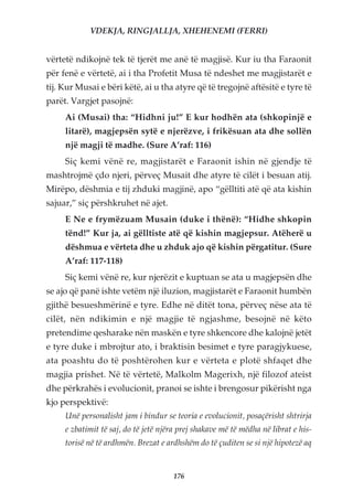 VDEKJA, RINGJALLJA, XHEHENEMI (FERRI)


vërtetë ndikojnë tek të tjerët me anë të magjisë. Kur iu tha Faraonit
për fenë e vërtetë, ai i tha Profetit Musa të ndeshet me magjistarët e
tij. Kur Musai e bëri këtë, ai u tha atyre që të tregojnë aftësitë e tyre të
parët. Vargjet pasojnë:
     Ai (Musai) tha: “Hidhni ju!” E kur hodhën ata (shkopinjë e
     litarë), magjepsën sytë e njerëzve, i frikësuan ata dhe sollën
     një magji të madhe. (Sure A’raf: 116)
     Siç kemi vënë re, magjistarët e Faraonit ishin në gjendje të
mashtrojmë çdo njeri, përveç Musait dhe atyre të cilët i besuan atij.
Mirëpo, dëshmia e tij zhduki magjinë, apo “gëlltiti atë që ata kishin
sajuar,” siç përshkruhet në ajet.
     E Ne e frymëzuam Musain (duke i thënë): “Hidhe shkopin
     tënd!” Kur ja, ai gëlltiste atë që kishin magjepsur. Atëherë u
     dëshmua e vërteta dhe u zhduk ajo që kishin përgatitur. (Sure
     A’raf: 117-118)
     Siç kemi vënë re, kur njerëzit e kuptuan se ata u magjepsën dhe
se ajo që panë ishte vetëm një iluzion, magjistarët e Faraonit humbën
gjithë besueshmërinë e tyre. Edhe në ditët tona, përveç nëse ata të
cilët, nën ndikimin e një magjie të ngjashme, besojnë në këto
pretendime qesharake nën maskën e tyre shkencore dhe kalojnë jetët
e tyre duke i mbrojtur ato, i braktisin besimet e tyre paragjykuese,
ata poashtu do të poshtërohen kur e vërteta e plotë shfaqet dhe
magjia prishet. Në të vërtetë, Malkolm Magerixh, një filozof ateist
dhe përkrahës i evolucionit, pranoi se ishte i brengosur pikërisht nga
kjo perspektivë:
     Unë personalisht jam i bindur se teoria e evolucionit, posaçërisht shtrirja
     e zbatimit të saj, do të jetë njëra prej shakave më të mëdha në librat e his-
     torisë në të ardhmën. Brezat e ardhshëm do të çuditen se si një hipotezë aq


                                      176
 