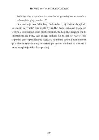 HARUN YAHYA (ADNAN OKTAR)


    jobindëse dhe e dyshimtë ka mundur të pranohej me naivitetin e
    pabesueshëm që ajo posedon. 20
    Se e ardhmja nuk është larg: Përkundrazi, njerëzit së shpejti do
ta shohin se “rasti” nuk është hyjni dhe do të shikojnë prapa në
teorinë e evolucionit si në mashtrimin më të keq dhe magjinë më të
tmerrshme në botë. Ajo magji tashmë ka filluar të ngritet me
shpejtësi prej shpatullave të njerëzve në mbarë botën. Shumë njerëz
që e shohin fytyrën e saj të vërtetë po pyeten me habi se si është e
mundur që të jenë kapluar prej saj.




                                     177
 
