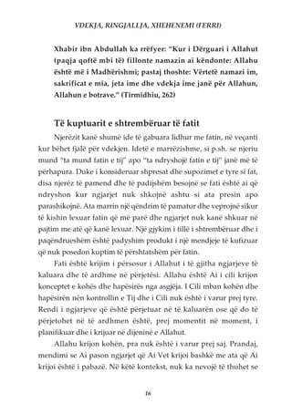 VDEKJA, RINGJALLJA, XHEHENEMI (FERRI)


     Xhabir ibn Abdullah ka rrëfyer: “Kur i Dërguari i Allahut
     (paqja qoftë mbi të) fillonte namazin ai këndonte: Allahu
     është më i Madhërishmi; pastaj thoshte: Vërtetë namazi im,
     sakrificat e mia, jeta ime dhe vdekja ime janë për Allahun,
     Allahun e botrave.” (Tirmidhiu, 262)


     Të kuptuarit e shtrembëruar të fatit
     Njerëzit kanë shumë ide të gabuara lidhur me fatin, në veçanti
kur bëhet fjalë për vdekjen. Idetë e marrëzishme, si p.sh. se njeriu
mund “ta mund fatin e tij” apo “ta ndryshojë fatin e tij” janë më të
përhapura. Duke i konsideruar shpresat dhe supozimet e tyre si fat,
disa njerëz të pamend dhe të padijshëm besojnë se fati është ai që
ndryshon kur ngjarjet nuk shkojnë ashtu si ata presin apo
parashikojnë. Ata marrin një qëndrim të pamatur dhe veprojnë sikur
të kishin lexuar fatin që më parë dhe ngjarjet nuk kanë shkuar në
pajtim me atë që kanë lexuar. Një gjykim i tillë i shtrembëruar dhe i
paqëndrueshëm është padyshim produkt i një mendjeje të kufizuar
që nuk posedon kuptim të përshtatshëm për fatin.
     Fati është krijim i përsosur i Allahut i të gjitha ngjarjeve të
kaluara dhe të ardhme në përjetësi. Allahu është Ai i cili krijon
konceptet e kohës dhe hapësirës nga asgjëja. I Cili mban kohën dhe
hapësirën nën kontrollin e Tij dhe i Cili nuk është i varur prej tyre.
Rendi i ngjarjeve që është përjetuar në të kaluarën ose që do të
përjetohet në të ardhmen është, prej momentit në moment, i
planifikuar dhe i krijuar në dijeninë e Allahut.
     Allahu krijon kohën, pra nuk është i varur prej saj. Prandaj,
mendimi se Ai pason ngjarjet që Ai Vet krijoi bashkë me ata që Ai
krijoi është i pabazë. Në këtë kontekst, nuk ka nevojë të thuhet se


                                  16
 