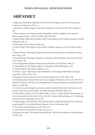 VDEKJA, RINGJALLJA, XHEHENEMI (FERRI)


 SHËNIMET
1-Sidney Fox, Klaus Dose, Molecular Evolution and The Origin of Life, W. H. Freeman and
Company, San Francisco, 1972, p. 4.
2. Alexander I. Oparin, Origin of Life, Dover Publications, NewYork, 1936, 1953 (reprint), p.
196.
3. "New Evidence on Evolution of Early Atmosphere and Life," Bulletin of the American
Meteorological Society, vol 63, November 1982, 1328-1330.
4. Stanley Miller, Molecular Evolution of Life: Current Status of the Prebiotic Synthesis of Small
Molecules, 1986, p. 7.
5. Jeffrey Bada, Earth, February 1998, p. 40.
6. Leslie E. Orgel, "The Origin of Life on Earth," Scientific American, vol. 271, October 1994, p.
78.
7. Charles Darwin, The Origin of Species by Means of Natural Selection, The Modern Library,
New York, p. 127.
8. Charles Darwin, The Origin of Species: A Facsimile of the First Edition, Harvard University
Press, 1964, p. 184.
9. B. G. Ranganathan, Origins?, Pennsylvania: The Banner of Truth Trust, 1988, p. 7.
10. Charles Darwin, The Origin of Species: A Facsimile of the First Edition, p. 179.
11. Charles Darwin, The Origin of Species, p. 172.
12. Derek A. Ager, "The Nature of the Fossil Record," Proceedings of the British Geological
Association, vol 87, 1976, p. 133.
13. Douglas J. Futuyma, Science on Trial, Pantheon Books, New York, 1983, p. 197.
14. Solly Zuckerman, Beyond The Ivory Tower, Toplinger Publications, New York, 1970, 75-14;
Charles E. Oxnard, "The Place of Australopithecines in Human Evolution: Grounds for Doubt",
Nature, vol 258, 389.
15. "Could science be brought to an end by scientists' belief that they have final answers or by
society's reluctance to pay the bills?" Scientific American, December 1992, p. 20.
16. Alan Walker, Science, vol. 207, 7 March 1980, p. 1103; A. J. Kelso, Physical Antropology, 1st
ed., J. B. Lipincott Co., New York, 1970, p. 221; M. D. Leakey, Olduvai Gorge, vol. 3, Cambridge
University Press, Cambridge, 1971, p. 272.
17. Jeffrey Kluger, "Not So Extinct After All: The Primitive Homo Erectus May Have Survived
Long Enough To Coexist With Modern Humans," Time, 23 December 1996.
18. S. J. Gould, Natural History, vol. 85, 1976, p. 30.
19. Solly Zuckerman, Beyond The Ivory Tower, p. 19.
20. Richard Lewontin, "The Demon-Haunted World," The New York Review of Books, January
9, 1997, p. 28.




                                                 178
 