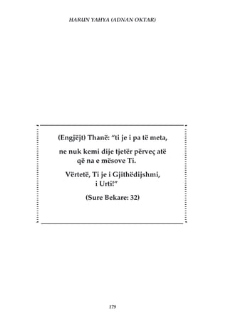 HARUN YAHYA (ADNAN OKTAR)




(Engjëjt) Thanë: “ti je i pa të meta,
ne nuk kemi dije tjetër përveç atë
     që na e mësove Ti.
  Vërtetë, Ti je i Gjithëdijshmi,
            i Urti!”
         (Sure Bekare: 32)




                 179
 