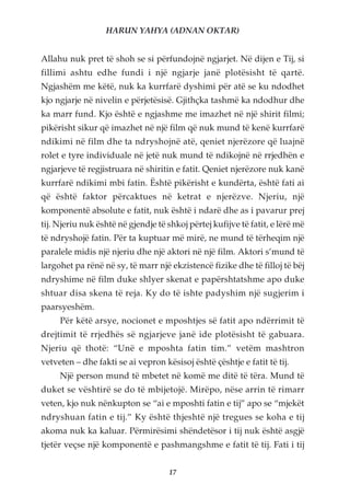 HARUN YAHYA (ADNAN OKTAR)


Allahu nuk pret të shoh se si përfundojnë ngjarjet. Në dijen e Tij, si
fillimi ashtu edhe fundi i një ngjarje janë plotësisht të qartë.
Ngjashëm me këtë, nuk ka kurrfarë dyshimi për atë se ku ndodhet
kjo ngjarje në nivelin e përjetësisë. Gjithçka tashmë ka ndodhur dhe
ka marr fund. Kjo është e ngjashme me imazhet në një shirit filmi;
pikërisht sikur që imazhet në një film që nuk mund të kenë kurrfarë
ndikimi në film dhe ta ndryshojnë atë, qeniet njerëzore që luajnë
rolet e tyre individuale në jetë nuk mund të ndikojnë në rrjedhën e
ngjarjeve të regjistruara në shiritin e fatit. Qeniet njerëzore nuk kanë
kurrfarë ndikimi mbi fatin. Është pikërisht e kundërta, është fati ai
që është faktor përcaktues në ketrat e njerëzve. Njeriu, një
komponentë absolute e fatit, nuk është i ndarë dhe as i pavarur prej
tij. Njeriu nuk është në gjendje të shkoj përtej kufijve të fatit, e lërë më
të ndryshojë fatin. Për ta kuptuar më mirë, ne mund të tërheqim një
paralele midis një njeriu dhe një aktori në një film. Aktori s’mund të
largohet pa rënë në sy, të marr një ekzistencë fizike dhe të filloj të bëj
ndryshime në film duke shlyer skenat e papërshtatshme apo duke
shtuar disa skena të reja. Ky do të ishte padyshim një sugjerim i
paarsyeshëm.
     Për këtë arsye, nocionet e mposhtjes së fatit apo ndërrimit të
drejtimit të rrjedhës së ngjarjeve janë ide plotësisht të gabuara.
Njeriu që thotë: “Unë e mposhta fatin tim.” vetëm mashtron
vetveten – dhe fakti se ai vepron kësisoj është çështje e fatit të tij.
     Një person mund të mbetet në komë me ditë të tëra. Mund të
duket se vështirë se do të mbijetojë. Mirëpo, nëse arrin të rimarr
veten, kjo nuk nënkupton se “ai e mposhti fatin e tij” apo se “mjekët
ndryshuan fatin e tij.” Ky është thjeshtë një tregues se koha e tij
akoma nuk ka kaluar. Përmirësimi shëndetësor i tij nuk është asgjë
tjetër veçse një komponentë e pashmangshme e fatit të tij. Fati i tij


                                    17
 