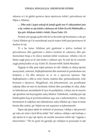 VDEKJA, RINGJALLJA, XHEHENEMI (FERRI)


sikurse ai i të gjithë qenieve tjera njerëzore është i përcaktuar në
Dijen e Allahut.
     … Dhe nuk i jepet askujt të jetojë gjatë ose t’i shkurtohet jeta
     e tij, vetëm se ajo është e shënuar në Libër (Levhi Mahfudh), e
     kjo për Allahun është e lehtë. (Sure Fatir: 11)
     Profeti ynë (paqja qoftë mbi të) ia tha këtë një besimtare e cila po
i lutej Allahut që t’ia mundësojë asaj të nxjerr dobi prej personave të
dashur të saj:
     Ti e ke lutur Allahun për gjatësinë e jetëve tashmë të
përcaktuara dhe gjatësinë e ditëve tashmë të caktuara dhe për
furnizimet hisja e të cilave tashmë është vendosur. Allahu s’do të
bënte asgjë para se të vjen koha e caktuar apo Ai nuk do të vononte
asgjë përtej kohës së saj. (Libri 33, Numër 6438, Sahih Muslim)
     Ngjarje të tilla janë mjeti përmes të cilit Allahu ia shfaq njeriut
mençurinë, urtësinë, llojllojshmërinë dhe mirësinë të pandashme me
krijimin e Tij dhe mënyra se si Ai e sprovon njeriun. Një
llojllojshmëri e tillë ia rritë vlerën, habinë dhe, përfundimisht, rritë
besimin e njerëzve. Megjithatë, tek jobesimtarët, ato prodhojnë
ndjenja diku në mes të dyshimit, habisë dhe çoroditjes të cilat, duke
iu falënderuar mentalitetit të tyre të padijshëm, i shtyn ata të marrin
një qëndrim më kryengritës ndaj Allahut. Ndërkohë, vetëdija për një
botëkuptim kaq të pavëmendshëm nga ana e jobesimtarëve, i shtyn
besimtarët të ndjehen më falënderues ndaj Allahut që i lejoi të kenë
besim dhe urtësi, që i bëjnë ata më superior se jobesimtarët.
     Sipas një pjese tjetër të urtësisë së pranuar, vdekja e një personi
që vdes në vitet e tij të 80-ta është “fat” ndërsa vdekja e një foshnje, e
një njeriu të ri apo një njeriu në moshë mesatare është një “ngjarje e
tmerrshme.” Për të qenë në gjendje që vdekjen ta pranojnë si një



                                    18
 