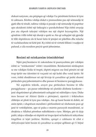 HARUN YAHYA (ADNAN OKTAR)


dukuri natyrore, ata përpiqen që vdekja t’iu përshtatet kritere të tyre
të caktuara. Kështu vdekja duket e pranueshme pas një sëmundje të
gjatë dhe të rëndë, ndërsa vdekja si pasojë e një sëmundje të papritur
apo aksidenti është një fatkeqësi e parakohshme! Kjo është arsyeja
pse ata shpesh takojnë vdekjen me një shpirt kryengritës. Një
qëndrim i tillë është një shenjë e qartë se Ata që ushqejnë një gjendje
të tillë shpirtërore do të kenë fatin të jetojnë në pikëllim dhe telashe
të vazhdueshme në këtë jetë. Ky është në të vërtetë fillimi i vuajtjes të
pafund, e cila rezulton prej të qenit jobesimtar.



     Besimi në reinkarnim (rimishërim)
     Njëri prej besimeve të zakonshme të paarsyeshme për vdekjen
është se “reinkarnimi” është i mundshëm. Reinkarnimi nënkupton
se me vdekjen fizike të trupit, shpirti migron ose lind përsëri në një
trup tjetër me identitet të veçantë në një kohë dhe vend tjetër. Së
voni, është shndërruar në një lëvizje të çoroditur që joshë shumë
përkrahës prej jobesimtarëve dhe pasues të besimeve paragjykuese.
     Në aspektin teknik, arsyet pse përkrahen besime të tilla
paragjykuese – pa pasur mbështetje në çfarëdo dëshmie konkrete –
janë shqetësimet që jobesimtarët ushqejnë në ndërdijen e tyre. Duke
mos besuar në Ahiret (Jetën e përtejme), njerëzit i frikësohen
zhbërjes së plotë të tyre pas vdekjes. Ata që kanë besim të dobët, në
anën tjetër, i shqetëson mendimi i përfundimit në xhehenem pasi që
janë të vetëdijshëm, apo së paku e marrin parasysh mundësinë, se
drejtësia e Allahut përmban ndëshkimin e tyre. Mirëpo, për të dyja
palët, ideja e rilindjes së shpirtit në trupa tjerë në kohëra të ndryshme
tingëllon si tejet joshëse. Kështu, qarqet e caktuara të cilat e
shfrytëzojnë këtë besim të çoroditur ia arrijnë qëllimit që t’i bëjnë

                                   19
 