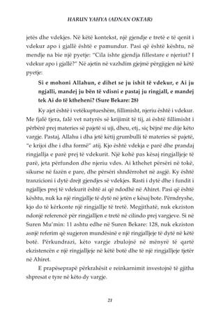 HARUN YAHYA (ADNAN OKTAR)


jetës dhe vdekjes. Në këtë kontekst, një gjendje e tretë e të qenit i
vdekur apo i gjallë është e pamundur. Pasi që është kështu, në
mendje na bie një pyetje: “Cila ishte gjendja fillestare e njeriut? I
vdekur apo i gjallë?” Në ajetin në vazhdim gjejmë përgjigjen në këtë
pyetje:
     Si e mohoni Allahun, e dihet se ju ishit të vdekur, e Ai ju
     ngjalli, mandej ju bën të vdisni e pastaj ju ringjall, e mandej
     tek Ai do të ktheheni? (Sure Bekare: 28)
     Ky ajet është i vetëkuptueshëm, fillimisht, njeriu është i vdekur.
Me fjalë tjera, falë vet natyrës së krijimit të tij, ai është fillimisht i
përbërë prej materies së pajetë si uji, dheu, etj., siç bëjnë me dije këto
vargje. Pastaj, Allahu i dha jetë këtij grumbulli të materies së pajetë,
“e krijoi dhe i dha formë” atij. Kjo është vdekja e parë dhe prandaj
ringjallja e parë prej të vdekurit. Një kohë pas kësaj ringjalljeje të
parë, jeta përfundon dhe njeriu vdes. Ai kthehet përsëri në tokë,
sikurse në fazën e pare, dhe përsëri shndërrohet në asgjë. Ky është
tranzicioni i dytë drejt gjendjes së vdekjes. Rasti i dytë dhe i fundit i
ngjalljes prej të vdekurit është ai që ndodhë në Ahiret. Pasi që është
kështu, nuk ka një ringjallje të dytë në jetën e kësaj bote. Përndryshe,
kjo do të kërkonte një ringjallje të tretë. Megjithatë, nuk ekziston
ndonjë referencë për ringjalljen e tretë në cilindo prej vargjeve. Si në
Suren Mu’min: 11 ashtu edhe në Suren Bekare: 128, nuk ekziston
asnjë referim që sugjeron mundësinë e një ringjalljeje të dytë në këtë
botë. Përkundrazi, këto vargje zbulojnë në mënyrë të qartë
ekzistencën e një ringjalljeje në këtë botë dhe të një ringjalljeje tjetër
në Ahiret.
     E prapëseprapë përkrahësit e reinkarnimit investojnë të gjitha
shpresat e tyre në këto dy vargje.



                                     21
 