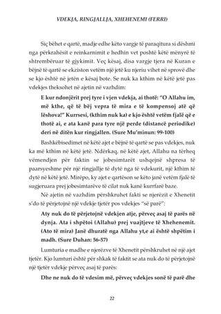 VDEKJA, RINGJALLJA, XHEHENEMI (FERRI)



     Siç bëhet e qartë, madje edhe këto vargje të paraqitura si dëshmi
nga përkrahësit e reinkarnimit e hedhin vet poshtë këtë mënyrë të
shtrembëruar të gjykimit. Veç kësaj, disa vargje tjera në Kuran e
bëjnë të qartë se ekziston vetëm një jetë ku njeriu vihet në sprovë dhe
se kjo është në jetën e kësaj bote. Se nuk ka kthim në këtë jetë pas
vdekjes theksohet në ajetin në vazhdim:
     E kur ndonjërit prej tyre i vjen vdekja, ai thotë: “O Allahu im,
     më kthe, që të bëj vepra të mira e të kompensoj atë që
     lëshova!” Kurrsesi, (kthim nuk ka) e kjo është vetëm fjalë që e
     thotë ai, e ata kanë para tyre një perde (distancë periodike)
     deri në ditën kur ringjallen. (Sure Mu’minun: 99-100)
     Bashkëbisedimet në këtë ajet e bëjnë të qartë se pas vdekjes, nuk
ka më kthim në këtë jetë. Ndërkaq, në këtë ajet, Allahu na tërheq
vëmendjen për faktin se jobesimtarët ushqejnë shpresa të
paarsyeshme për një ringjallje të dytë nga të vdekurit, një kthim të
dytë në këtë jetë. Mirëpo, ky ajet e qartëson se këto janë vetëm fjalë të
sugjeruara prej jobesimtarëve të cilat nuk kanë kurrfarë baze.
     Në ajetin në vazhdim përshkruhet fakti se njerëzit e Xhenetit
s’do të përjetojnë një vdekje tjetër pos vdekjes “së parë”:
     Aty nuk do të përjetojnë vdekjen atje, përveç asaj të parës në
     dynja. Ata i shpëtoi (Allahu) prej vuajtjeve të Xhehenemit.
     (Ato të mira) Janë dhuratë nga Allahu yt,e ai është shpëtim i
     madh. (Sure Duhan: 56-57)
     Lumturia e madhe e njerëzve të Xhenetit përshkruhet në një ajet
tjetër. Kjo lumturi është për shkak të faktit se ata nuk do të përjetojnë
një tjetër vdekje përveç asaj të parës:
     Dhe ne nuk do të vdesim më, përveç vdekjes sonë të parë dhe


                                   22
 