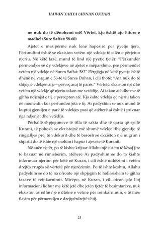 HARUN YAHYA (ADNAN OKTAR)



     ne nuk do të dënohemi më! Vërtet, kjo është ajo Fitore e
     madhe! (Sure Saffat: 58-60)
     Ajetet e mësipërme nuk lënë hapësirë për pyetje tjera.
Përfundimi është se ekziston vetëm një vdekje të cilën e përjeton
njeriu. Në këtë fazë, mund të lind një pyetje tjetër: “Përkundër
përmendjes së dy vdekjeve në ajetet e mëparshme, pse përmendet
vetëm një vdekje në Suren Saffat: 58?” Përgjigja në këtë pyetje është
dhënë në vargun e 56-të të Sures Duhan, i cili thotë: “Ata nuk do të
shijojnë vdekjen atje – përveç asaj të parës.” Vërtetë, ekziston një dhe
vetëm një vdekje që njeriu takon me vetëdije. Ai takon atë dhe me të
gjitha ndjenjat e tij, e percepton atë. Kjo është vdekja që njeriu takon
në momentin kur përfundon jeta e tij. Ai padyshim se nuk mund të
kuptoj gjendjen e parë të vdekjes pasi që atëherë ai është i privuar
nga ndjenjat dhe vetëdija.
     Përballë shpjegimeve të tilla të sakta dhe të qarta që sjellë
Kurani, të pohosh se ekzistojnë më shumë vdekje dhe gjendje të
ringjalljes prej të vdekurit dhe të besosh se ekziston një migrim i
shpirtit do të ishte një mohim i hapur i ajevete të Kuranit.
     Në anën tjetër, po të kishte krijuar Allahu një sistem të kësaj jete
të bazuar në rimishërim, atëherë Ai padyshim se do ta kishte
informuar njeriun për këtë në Kuran, i cili është udhëzimi i vetëm
drejtës rrugës së vërtetë për njerëzimin. Po të ishte kështu, Allahu
padyshim se do të na ofronte një shpjegim të hollësishëm të gjitha
fazave të reinkarnimit. Mirëpo, në Kuran, i cili ofron çdo lloj
informacioni lidhur me këtë jetë dhe jetën tjetër të besimtarëve, nuk
ekziston as edhe një e dhënë e vetme për reinkarnimin, e të mos
flasim për përmendjen e drejtpërdrejtë të tij.



                                   23
 