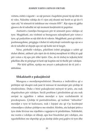 HARUN YAHYA (ADNAN OKTAR)


vërteta, është e sigurtë – se një person i fuqishëm pranë tij një ditë do
të vdes. Ndoshta vdekja do t’i vjen atij shumë më herët se që do t’i
vjen atij “të sëmurit të infektuar me virusin HIV”. Kjo sipas të gjitha
gjasave do të ndodhë në një moment krejtësisht të papritur.
     Anëtarët e familjes brengosen për të sëmurët para vdekjes së
tyre. Megjithatë, ata vështirë se brengosen ndonjëherë për veten e
tyre, që padyshim se një ditë do të vdesin. Megjithatë, pasi që është e
pashmangshme, përgjigja s’duhet të ndryshojë varësisht nga ajo se a
do të ndodhë së shpejti apo në një kohë më të largët.
     Nëse, përballë vdekjes, pikëllimi është përgjigja e saktë që
duhet dhënë, atëherë çdo njeri do të duhej menjëherë të filloj të qajë
për veten e tij apo për dikë tjetër. Ose, do të duhej ta tejkaloj këtë
pikëllim dhe të përpiqet të ketë një kuptim më të thellë për vdekjen.
      Për këtë qëllim, njohja me arsyet e pakujdesisë do të jetë e
dobishme.


     Shkaktarët e pakujdesisë
     Mungesa e mendjemprehtësisë: Shumica e individëve që e
përbëjnë një shoqëri nuk janë të mësuar të mendojnë për çështje të
rëndësishme. Duke e bërë pakujdesinë mënyrë të jetës, ata nuk
shqetësohen për vdekjen. Secili problem i përditshëm që ata nuk
arrijnë ta zgjedhin i mban mendjet e tyre vazhdimisht të
preokupuara. Çështje të parëndësishme, që tashmë “mbushin”
mendjet e tyre të kufizuara, nuk i lejojnë ata që t’ju kushtojnë
vëmendjen e duhur çështjeve me rëndësi. Kështu, ata kalojnë jetën e
tyre duke lëvizur me rrjedhën e ngjarjeve të përditshme. Ndërkohë,
me rastin e vdekjes së dikujt, apo kur bisedohet për vdekjen, ata
ngushëllohen me shprehje që pa dashje dalin prej gojëve të tyre dhe


                                   25
 