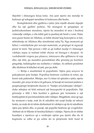 VDEKJA, RINGJALLJA, XHEHENEMI (FERRI)


thjeshtë i shmangen kësaj teme. Ata janë njerëz me mendje të
kufizuar që ushqejnë mendime të kufizuara dhe boshe.
     Kompleksiteti dhe gjallëria e jetës: Jeta rrjedh shumë shpejtë
dhe ka një gjallëri joshëse. Në mungesë të përpjekjes së
jashtëzakonshme mendore, njeriu ka mundësi të mos i kushtoj
vëmendje vdekjes, e cila është gati ta pushtoj atë herët a vonë. Duke
mos pasur besim në Allahun, ai është shumë larg koncepteve si fati,
mbështetja në Allahun dhe nënshtrimi ndaj Tij. Nga momenti që
bëhet i vetëdijshëm për nevojat materiale, ai përpiqet të sigurojë
jetesë të mirë. Një person i tillë as që lodhet madje t’i shmanget
vdekjes sepse ai tashmë është zhytur në brengat e dynjasë. Ai
vazhdimisht vrapon pas planeve, interesave dhe qëllimeve të reja
dhe, një ditë, pa mundësi parashikimi dhe prandaj pa kurrfarë
përgatitje, ballafaqohet me realitetin e vdekjes. Ai atëherë pendohet
dhe dëshiron të kthehet në jetë, por pa dobi.
     — Rritja e mashtrimit të popullatës: Njëra prej arsyeve të
pakujdesisë janë lindjet. Popullsia botërore vazhdon të rritet, ajo
kurrë nuk pakësohet. Mirëpo, me t’u futur në spiralen e jetës, njeriu
mundet, për arsye të ideve të gabuara, të besojë në nocionet joshëse e
prapëseprapë krejtësisht iluzore si “lindjet zëvendësojnë vdekjet”,
duke mbajtur në këtë mënyrë një baraspeshë të popullatës. Një
përsiatje e tillë i bën kushtet e pjekura për formimin e një
botëkuptimi të pavëmendshëm mbi vdekjen. Megjithatë, nëse që nga
ky moment e tutje, nuk do të ndodhte më asnjë lindje në mbarë
botën, ne ende do të ishim dëshmitarë të vdekjeve që do të ndodhnin
njëra pas tjetrës dhe, si pasojë, një popullsi botërore që zvogëlohet.
Atëherë do të fillonte të hetohej llahtari i vdekjes. Njeriu do të shihte
humbjen e njerëzve që e rrethojnë njërin pas tjetrit dhe do të
kuptonte se edhe ai po ashtu do ta përjetonte këtë fund të


                                   26
 