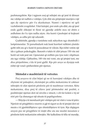 HARUN YAHYA (ADNAN OKTAR)


pashmangshëm. Kjo i ngjason asaj që ndiejnë ata që janë të dënuar
me vdekje në radhën e vdekjes. Çdo ditë ata përjetojnë marrjen e një
apo dy njerëzve për t’u ekzekutuar. Numri i njerëzve në qeli
vazhdimisht zvogëlohet. Vitet kalojnë, por ende çdo ditë, ata që janë
ende gjallë shkojnë të flenë në gjendje ankthi mos në ditën e
ardhshme do t’u vjen radha atyre. Ata kurrë s’pushojnë së kujtuari
vdekjen, as edhe për një sekondë.
     Çuditërisht, gjendja e tanishme nuk ndryshon nga shembulli i
lartpërmendur. Të porsalindurit nuk kanë kurrfarë ndikimi çfarëdo
qoftë mbi ata që e kanë të paracaktuar të vdesin. Kjo është vetëm një
ide e gabuar psikologjike. Banorët e tokës të cilët jetuan 150 vite më
herët sot nuk janë më. Gjeneratat që erdhën pas tyre nuk i shpëtuan
ata nga vdekja. Gjithashtu, 100 vite më vonë, ata që jetojnë tani, me
disa përjashtime, s’do të jenë gjallë. Kjo për arsye se dynjaja nuk
është një vend i përhershëm për njeriun.


     Metodat e mashtrimit të vetvetes
     Prej arsyeve të cilat bëjnë që ne të harrojmë vdekjen dhe të
zhytemi në pakujdesi, ekzistojnë po ashtu mekanizma të caktuar
mbrojtës të cilat njerëzit përdorin për të mashtruar vetveten. Këta
mekanizma, disa prej të cilave janë përmendur më poshtë, e
poshtërojnë njeriun deri në nivelin e strucit, i cili fut kokën e tij në
rërë për t’ju shmangur një situate të papëlqyeshme.
     — Shtyrja e të menduarit për vdekjen për në vitet e vona të jetës:
Njerëzit në përgjithësi e marrin si gjë të sigurt se do të jetojnë deri në
mesin e të gjashtëdhjetave apo shtatëdhjetave të tyre. Kjo shpjegon
arsyen pse në përgjithësi të rinjtë dhe ata me moshë mesatare e
përdorin këtë mekanizëm mbrojtës. Me kalkulime të tilla në mendje,


                                    27
 