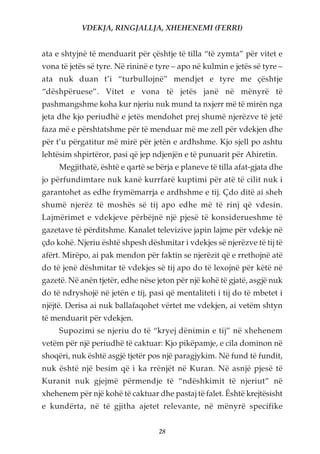 VDEKJA, RINGJALLJA, XHEHENEMI (FERRI)


ata e shtyjnë të menduarit për çështje të tilla “të zymta” për vitet e
vona të jetës së tyre. Në rininë e tyre – apo në kulmin e jetës së tyre –
ata nuk duan t’i “turbullojnë” mendjet e tyre me çështje
“dëshpëruese”. Vitet e vona të jetës janë në mënyrë të
pashmangshme koha kur njeriu nuk mund ta nxjerr më të mirën nga
jeta dhe kjo periudhë e jetës mendohet prej shumë njerëzve të jetë
faza më e përshtatshme për të menduar më me zell për vdekjen dhe
për t’u përgatitur më mirë për jetën e ardhshme. Kjo sjell po ashtu
lehtësim shpirtëror, pasi që jep ndjenjën e të punuarit për Ahiretin.
     Megjithatë, është e qartë se bërja e planeve të tilla afat-gjata dhe
jo përfundimtare nuk kanë kurrfarë kuptimi për atë të cilit nuk i
garantohet as edhe frymëmarrja e ardhshme e tij. Çdo ditë ai sheh
shumë njerëz të moshës së tij apo edhe më të rinj që vdesin.
Lajmërimet e vdekjeve përbëjnë një pjesë të konsiderueshme të
gazetave të përditshme. Kanalet televizive japin lajme për vdekje në
çdo kohë. Njeriu është shpesh dëshmitar i vdekjes së njerëzve të tij të
afërt. Mirëpo, ai pak mendon për faktin se njerëzit që e rrethojnë atë
do të jenë dëshmitar të vdekjes së tij apo do të lexojnë për këtë në
gazetë. Në anën tjetër, edhe nëse jeton për një kohë të gjatë, asgjë nuk
do të ndryshojë në jetën e tij, pasi që mentaliteti i tij do të mbetet i
njëjtë. Derisa ai nuk ballafaqohet vërtet me vdekjen, ai vetëm shtyn
të menduarit për vdekjen.
     Supozimi se njeriu do të “kryej dënimin e tij” në xhehenem
vetëm për një periudhë të caktuar: Kjo pikëpamje, e cila dominon në
shoqëri, nuk është asgjë tjetër pos një paragjykim. Në fund të fundit,
nuk është një besim që i ka rrënjët në Kuran. Në asnjë pjesë të
Kuranit nuk gjejmë përmendje të “ndëshkimit të njeriut” në
xhehenem për një kohë të caktuar dhe pastaj të falet. Është krejtësisht
e kundërta, në të gjitha ajetet relevante, në mënyrë specifike


                                   28
 