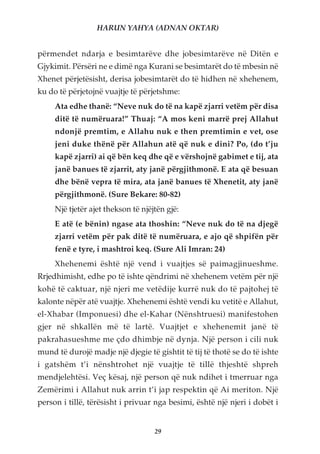 HARUN YAHYA (ADNAN OKTAR)


përmendet ndarja e besimtarëve dhe jobesimtarëve në Ditën e
Gjykimit. Përsëri ne e dimë nga Kurani se besimtarët do të mbesin në
Xhenet përjetësisht, derisa jobesimtarët do të hidhen në xhehenem,
ku do të përjetojnë vuajtje të përjetshme:
     Ata edhe thanë: “Neve nuk do të na kapë zjarri vetëm për disa
     ditë të numëruara!” Thuaj: “A mos keni marrë prej Allahut
     ndonjë premtim, e Allahu nuk e then premtimin e vet, ose
     jeni duke thënë për Allahun atë që nuk e dini? Po, (do t’ju
     kapë zjarri) ai që bën keq dhe që e vërshojnë gabimet e tij, ata
     janë banues të zjarrit, aty janë përgjithmonë. E ata që besuan
     dhe bënë vepra të mira, ata janë banues të Xhenetit, aty janë
     përgjithmonë. (Sure Bekare: 80-82)
     Një tjetër ajet thekson të njëjtën gjë:
     E atë (e bënin) ngase ata thoshin: “Neve nuk do të na djegë
     zjarri vetëm për pak ditë të numëruara, e ajo që shpifën për
     fenë e tyre, i mashtroi keq. (Sure Ali Imran: 24)
     Xhehenemi është një vend i vuajtjes së paimagjinueshme.
Rrjedhimisht, edhe po të ishte qëndrimi në xhehenem vetëm për një
kohë të caktuar, një njeri me vetëdije kurrë nuk do të pajtohej të
kalonte nëpër atë vuajtje. Xhehenemi është vendi ku vetitë e Allahut,
el-Xhabar (Imponuesi) dhe el-Kahar (Nënshtruesi) manifestohen
gjer në shkallën më të lartë. Vuajtjet e xhehenemit janë të
pakrahasueshme me çdo dhimbje në dynja. Një person i cili nuk
mund të durojë madje një djegie të gishtit të tij të thotë se do të ishte
i gatshëm t’i nënshtrohet një vuajtje të tillë thjeshtë shpreh
mendjelehtësi. Veç kësaj, një person që nuk ndihet i tmerruar nga
Zemërimi i Allahut nuk arrin t’i jap respektin që Ai meriton. Një
person i tillë, tërësisht i privuar nga besimi, është një njeri i dobët i


                                    29
 