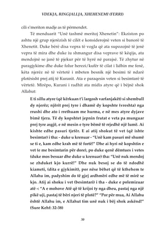 VDEKJA, RINGJALLJA, XHEHENEMI (FERRI)


cili s’meriton madje as të përmendet.
     Të menduarit “Unë tashmë meritoj Xhenetin”: Ekziston po
ashtu një grup njerëzish të cilët e konsiderojnë veten si banorë të
Xhenetit. Duke bërë disa vepra të vogla që ata supozojnë të jenë
vepra të mira dhe duke iu shmangur disa veprave të këqija, ata
mendojnë se janë të pjekur për të hyrë në parajsë. Të zhytur në
paragjykime dhe duke folur herezi/kufër të cilat i lidhin me fenë,
këta njerëz në të vërtetë i mbeten besnik një besimi të ndarë
plotësisht prej atij të Kuranit. Ata e paraqesin veten si besimtarë të
vërtetë. Mirëpo, Kurani i radhit ata midis atyre që i bëjnë shok
Allahut:
     E ti sillu atyre (që kërkuan t’i largosh varfanjakët) si shembull
     dy njerëz; njërit prej tyre i dhamë dy kopshte (vreshta) nga
     rrushi dhe ato i rrethuam me hurma, e në mes atyre dyjave
     bimë tjera. Të dy kopshtet jepnin frutat e veta pa munguar
     prej tyre asgjë, e në mesin e tyre bëmë të rrjedhë një lumë. Ai
     kishte edhe pasuri tjetër. E ai atij shokut të vet (që ishte
     besimtar) i tha: - duke u krenuar - “Unë kam pasuri më shumë
     se ti e, kam edhe krah më të fortë!” Dhe ai hyri në kopshtin e
     vet (e me besimtarin për dore), po duke qenë dëmtues i vetes
     (duke mos besuar dhe duke u krenuar) tha: “Unë nuk mendoj
     se zhduket kjo kurrë!” Dhe nuk besoj se do të ndodhë
     kiameti, (dita e gjykimit), por nëse bëhet që të kthehem te
     Allahu im, padyshim do të gjej ardhmëri edhe më të mirë se
     kjo. Atij ai shoku i vet (besimtari) i tha - duke e polemizuar
     atë -: “A e mohove Atë që të krijoi ty nga dheu, pastaj nga një
     pikë uji, pastaj të bëri njeri të plotë?” “Por për mua, Ai Allahu
     është Allahu im, e Allahut tim unë nuk i bëj shok askënd!”
     (Sure Kehf: 32-38)

                                  30
 