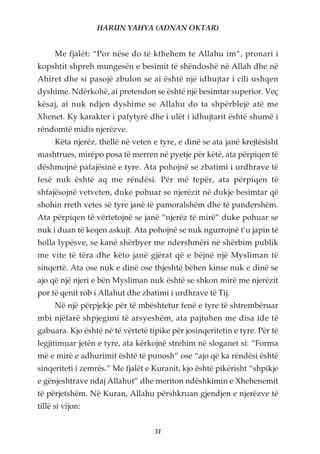 HARUN YAHYA (ADNAN OKTAR)


      Me fjalët: “Por nëse do të kthehem te Allahu im”, pronari i
kopshtit shpreh mungesën e besimit të shëndoshë në Allah dhe në
Ahiret dhe si pasojë zbulon se ai është një idhujtar i cili ushqen
dyshime. Ndërkohë, ai pretendon se është një besimtar superior. Veç
kësaj, ai nuk ndjen dyshime se Allahu do ta shpërblejë atë me
Xhenet. Ky karakter i pafytyrë dhe i ulët i idhujtarit është shumë i
rëndomtë midis njerëzve.
      Këta njerëz, thellë në veten e tyre, e dinë se ata janë krejtësisht
mashtrues, mirëpo posa të merren në pyetje për këtë, ata përpiqen të
dëshmojnë pafajësinë e tyre. Ata pohojnë se zbatimi i urdhrave të
fesë nuk është aq me rëndësi. Për më tepër, ata përpiqen të
shfajësojnë vetveten, duke pohuar se njerëzit në dukje besimtar që
shohin rreth vetes së tyre janë të pamoralshëm dhe të pandershëm.
Ata përpiqen të vërtetojnë se janë “njerëz të mirë” duke pohuar se
nuk i duan të keqen askujt. Ata pohojnë se nuk ngurrojnë t’u japin të
holla lypësve, se kanë shërbyer me ndershmëri në shërbim publik
me vite të tëra dhe këto janë gjërat që e bëjnë një Mysliman të
sinqertë. Ata ose nuk e dinë ose thjeshtë bëhen kinse nuk e dinë se
ajo që një njeri e bën Mysliman nuk është se shkon mirë me njerëzit
por të qenit rob i Allahut dhe zbatimi i urdhrave të Tij.
      Në një përpjekje për të mbështetur fenë e tyre të shtrembëruar
mbi njëfarë shpjegimi të arsyeshëm, ata pajtohen me disa ide të
gabuara. Kjo është në të vërtetë tipike për josinqeritetin e tyre. Për të
legjitimuar jetën e tyre, ata kërkojnë strehim në sloganet si: “Forma
më e mirë e adhurimit është të punosh” ose “ajo që ka rëndësi është
sinqeriteti i zemrës.” Me fjalët e Kuranit, kjo është pikërisht “shpikje
e gënjeshtrave ndaj Allahut” dhe meriton ndëshkimin e Xhehenemit
të përjetshëm. Në Kuran, Allahu përshkruan gjendjen e njerëzve të
tillë si vijon:


                                   31
 