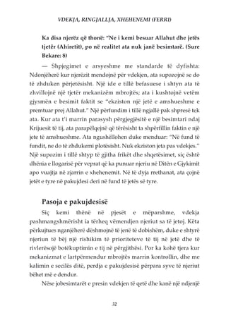 VDEKJA, RINGJALLJA, XHEHENEMI (FERRI)


     Ka disa njerëz që thonë: “Ne i kemi besuar Allahut dhe jetës
     tjetër (Ahiretit), po në realitet ata nuk janë besimtarë. (Sure
     Bekare: 8)
     — Shpjegimet e arsyeshme me standarde të dyfishta:
Ndonjëherë kur njerëzit mendojnë për vdekjen, ata supozojnë se do
të zhduken përjetësisht. Një ide e tillë befasuese i shtyn ata të
zhvillojnë një tjetër mekanizëm mbrojtës; ata i kushtojnë vetëm
gjysmën e besimit faktit se “ekziston një jetë e amshueshme e
premtuar prej Allahut.” Një përfundim i tillë ngjallë pak shpresë tek
ata. Kur ata t’i marrin parasysh përgjegjësitë e një besimtari ndaj
Krijuesit të tij, ata parapëlqejnë që tërësisht ta shpërfillin faktin e një
jete të amshueshme. Ata ngushëllohen duke menduar: “Në fund të
fundit, ne do të zhdukemi plotësisht. Nuk ekziston jeta pas vdekjes.”
Një supozim i tillë shtyp të gjitha frikët dhe shqetësimet, siç është
dhënia e llogarisë për veprat që ka punuar njeriu në Ditën e Gjykimit
apo vuajtja në zjarrin e xhehenemit. Në të dyja rrethanat, ata çojnë
jetët e tyre në pakujdesi deri në fund të jetës së tyre.


     Pasoja e pakujdesisë
     Siç   kemi     thënë     në   pjesët    e   mëparshme,        vdekja
pashmangshmërisht ia tërheq vëmendjen njeriut sa të jetoj. Këta
përkujtues nganjëherë dëshmojnë të jenë të dobishëm, duke e shtyrë
njeriun të bëj një rishikim të prioriteteve të tij në jetë dhe të
rivlerësojë botëkuptimin e tij në përgjithësi. Por ka kohë tjera kur
mekanizmat e lartpërmendur mbrojtës marrin kontrollin, dhe me
kalimin e secilës ditë, perdja e pakujdesisë përpara syve të njeriut
bëhet më e dendur.
     Nëse jobesimtarët e presin vdekjen të qetë dhe kanë një ndjenjë


                                    32
 