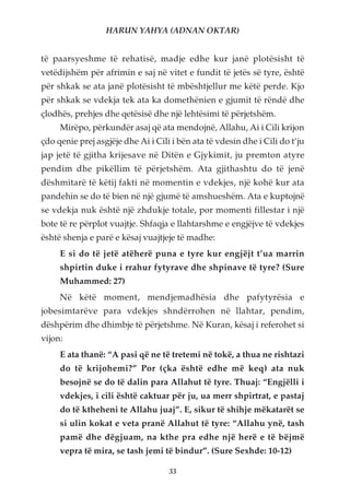 HARUN YAHYA (ADNAN OKTAR)


të paarsyeshme të rehatisë, madje edhe kur janë plotësisht të
vetëdijshëm për afrimin e saj në vitet e fundit të jetës së tyre, është
për shkak se ata janë plotësisht të mbështjellur me këtë perde. Kjo
për shkak se vdekja tek ata ka domethënien e gjumit të rëndë dhe
çlodhës, prehjes dhe qetësisë dhe një lehtësimi të përjetshëm.
     Mirëpo, përkundër asaj që ata mendojnë, Allahu, Ai i Cili krijon
çdo qenie prej asgjëje dhe Ai i Cili i bën ata të vdesin dhe i Cili do t’ju
jap jetë të gjitha krijesave në Ditën e Gjykimit, ju premton atyre
pendim dhe pikëllim të përjetshëm. Ata gjithashtu do të jenë
dëshmitarë të këtij fakti në momentin e vdekjes, një kohë kur ata
pandehin se do të bien në një gjumë të amshueshëm. Ata e kuptojnë
se vdekja nuk është një zhdukje totale, por momenti fillestar i një
bote të re përplot vuajtje. Shfaqja e llahtarshme e engjëjve të vdekjes
është shenja e parë e kësaj vuajtjeje të madhe:
     E si do të jetë atëherë puna e tyre kur engjëjt t’ua marrin
     shpirtin duke i rrahur fytyrave dhe shpinave të tyre? (Sure
     Muhammed: 27)
     Në këtë moment, mendjemadhësia dhe pafytyrësia e
jobesimtarëve para vdekjes shndërrohen në llahtar, pendim,
dëshpërim dhe dhimbje të përjetshme. Në Kuran, kësaj i referohet si
vijon:
     E ata thanë: “A pasi që ne të tretemi në tokë, a thua ne rishtazi
     do të krijohemi?” Por (çka është edhe më keq) ata nuk
     besojnë se do të dalin para Allahut të tyre. Thuaj: “Engjëlli i
     vdekjes, i cili është caktuar për ju, ua merr shpirtrat, e pastaj
     do të ktheheni te Allahu juaj”. E, sikur të shihje mëkatarët se
     si ulin kokat e veta pranë Allahut të tyre: “Allahu ynë, tash
     pamë dhe dëgjuam, na kthe pra edhe një herë e të bëjmë
     vepra të mira, se tash jemi të bindur”. (Sure Sexhde: 10-12)

                                    33
 