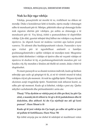 VDEKJA, RINGJALLJA, XHEHENEMI (FERRI)


      Nuk ka ikje nga vdekja
      Vdekja, posaçërisht në moshë të re, rrallëherë na shkon në
mendje. Duke e konsideruar këtë si fundin, njeriu madje i shmanget
edhe të menduarit për të. Mirëpo, pikërisht sikur që shmangja fizike
nuk siguron shërim për vdekjen, po ashtu as shmangja e të
menduarit për të. Veç kësaj, është e pamundshme të shpërfillet
vdekja. Çdo ditë, gazetat mbajnë tituj lidhur me vdekjen e aq shumë
njerëzve. Ju shpesh hasni në makina varrimi apo kaloni pranë
varreve. Të afërmit dhe bashkëpunëtorët vdesin. Funeralet e tyre
apo     vizitat   për    të   ngushëlluar     anëtarët    e   familjes
pashmangshmërisht e sjellin vdekjen në mendjen tonë. Meqenëse
njeriu është dëshmitar i vdekjes së tjerëve dhe në veçanti vdekjes së
njerëzve të dashur të tij, ai pashmangshmërisht mendon për vet
fundin e tij. Ky mendim e lëndon atë thellë në zemër, duke e bërë të
shqetësohet.
      Pa marr parasysh se sa shumë reziston individi, kudo që kërkon
mbrojtje apo sado që përpiqet të ik, ai në të vërtetë mund të takoj
vdekjen e tij në çdo moment. Ai nuk ka zgjidhje tjetër. Përpara tij nuk
ekziston asnjë rrugëdalje tjetër. Numërimi nuk mbaron kurrë, as
edhe për një moment. Kudo që ai kthehet, vdekja e pret aty. Qarku
mbyllet vazhdimisht dhe përfundimisht i arrin ata:
      Thuaj: “S’ka dyshim se vdekja prej së cilës po ikni, ka për t’ju
      zënë, e mandej do të silleni te Ai që e di të padukshmen dhe të
      dukshëm, dhe atëherë Ai do t’ju njoftojë me atë që keni
      punuar”. (Sure Xhum’a: 8)

      Kudo që të jeni vdekja do t’ju kapë, po edhe në qoftë se jeni
      në pallate të fortifikuara. (Sure Nisa: 78)
      Kjo është arsyeja pse ne duhet të ndalojnë së mashtruari veten


                                   34
 