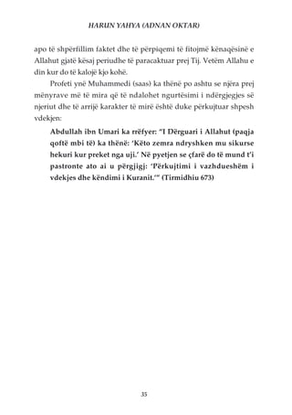 HARUN YAHYA (ADNAN OKTAR)


apo të shpërfillim faktet dhe të përpiqemi të fitojmë kënaqësinë e
Allahut gjatë kësaj periudhe të paracaktuar prej Tij. Vetëm Allahu e
din kur do të kalojë kjo kohë.
     Profeti ynë Muhammedi (saas) ka thënë po ashtu se njëra prej
mënyrave më të mira që të ndalohet ngurtësimi i ndërgjegjes së
njeriut dhe të arrijë karakter të mirë është duke përkujtuar shpesh
vdekjen:
     Abdullah ibn Umari ka rrëfyer: “I Dërguari i Allahut (paqja
     qoftë mbi të) ka thënë: ‘Këto zemra ndryshken mu sikurse
     hekuri kur preket nga uji.’ Në pyetjen se çfarë do të mund t’i
     pastronte ato ai u përgjigj: ‘Përkujtimi i vazhdueshëm i
     vdekjes dhe këndimi i Kuranit.’” (Tirmidhiu 673)




                                 35
 