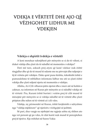 VDEKJA E VËRTETË DHE AJO QË
   VËZHGOHET LIDHUR ME
           VDEKJEN




     Vdekja e shpirtit (vdekja e vërtetë)
     A keni menduar ndonjëherë për mënyrën se si do të vdisni, si
duket vdekja dhe çfarë do të ndodhë në momentin e vdekjes?
     Deri më tani, askush prej atyre që kanë vdekur nuk është
ringjallur dhe që do të mund të ndante me ne përvojat dhe ndjenjat e
tij të vërteta për vdekjen. Duke qenë puna kështu, teknikisht është e
pamundshme të mblidhen informata lidhur me atë se çfarë është
vdekja dhe çfarë ndjenë njeriu në momentin e vdekjes.
     Allahu, Ai i Cili i dhuron jetën njeriut dhe e merr atë në kohën e
caktuar, na informon në Kuran për mënyrën se si ndodhë vdekja në
të vërtetë. Pra, Kurani është burimi i vetëm prej të cilit mund të
mësojmë për mënyrën se si vdekja ndodhë në të vërtetë dhe çfarë
përjeton dhe ndien në të vërtetë ai i cili vdes.
     Vdekja, siç përmendet në Kuran, është krejtësisht e ndryshme
nga “vdekja mjekësore” që njerëzit e vëzhgojnë së jashtmi.
     Së pari, disa vargje na njoftojnë me ngjarje ashtu siç shihen ato
nga vet personi që po vdes, të cilat kurrë nuk mund të perceptohen
prej të tjerëve. Kjo rrëfehet në Suren Vakia

                                   36
 