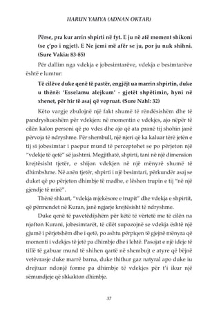 HARUN YAHYA (ADNAN OKTAR)


     Përse, pra kur arrin shpirti në fyt. E ju në atë moment shikoni
     (se ç’po i ngjet). E Ne jemi më afër se ju, por ju nuk shihni.
     (Sure Vakia: 83-85)
     Për dallim nga vdekja e jobesimtarëve, vdekja e besimtarëve
është e lumtur:
     Të cilëve duke qenë të pastër, engjëjt ua marrin shpirtin, duke
     u thënë: ‘Esselamu alejkum’ - gjetët shpëtimin, hyni në
     xhenet, për hir të asaj që vepruat. (Sure Nahl: 32)
     Këto vargje zbulojnë një fakt shumë të rëndësishëm dhe të
pandryshueshëm për vdekjen: në momentin e vdekjes, ajo nëpër të
cilën kalon personi që po vdes dhe ajo që ata pranë tij shohin janë
përvoja të ndryshme. Për shembull, një njeri që ka kaluar tërë jetën e
tij si jobesimtar i paepur mund të perceptohet se po përjeton një
“vdekje të qetë” së jashtmi. Megjithatë, shpirti, tani në një dimension
krejtësisht tjetër, e shijon vdekjen në një mënyrë shumë të
dhimbshme. Në anën tjetër, shpirti i një besimtari, përkundër asaj se
duket që po përjeton dhimbje të madhe, e lëshon trupin e tij “në një
gjendje të mirë”.
     Thënë shkurt, “vdekja mjekësore e trupit” dhe vdekja e shpirtit,
që përmendet në Kuran, janë ngjarje krejtësisht të ndryshme.
     Duke qenë të pavetëdijshëm për këtë të vërtetë me të cilën na
njofton Kurani, jobesimtarët, të cilët supozojnë se vdekja është një
gjumë i përjetshëm dhe i qetë, po ashtu përpiqen të gjejnë mënyra që
momenti i vdekjes të jetë pa dhimbje dhe i lehtë. Pasojat e një ideje të
tillë të gabuar mund të shihen qartë në shembujt e atyre që bëjnë
vetëvrasje duke marrë barna, duke thithur gaz natyral apo duke iu
drejtuar ndonjë forme pa dhimbje të vdekjes për t’i ikur një
sëmundjeje që shkakton dhimbje.


                                   37
 
