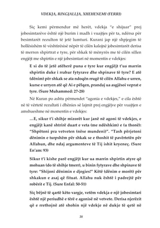 VDEKJA, RINGJALLJA, XHEHENEMI (FERRI)


     Siç kemi përmendur më herët, vdekja “e shijuar” prej
jobesimtarëve është një burim i madh i vuajtjes për ta, ndërsa për
besimtarët rezulton të jetë lumturi. Kurani jap një shpjegim të
hollësishëm të vështirësisë nëpër të cilën kalojnë jobesimtarët derisa
të merren shpirtrat e tyre, për shkak të mënyrës me të cilën sillen
engjëjt me shpirtin e një jobesimtari në momentin e vdekjes:
     E si do të jetë atëherë puna e tyre kur engjëjt t’ua marrin
     shpirtin duke i rrahur fytyrave dhe shpinave të tyre? E atë
     (dënim) për shkak se ata ndoqën rrugë të cilën Allahu e urren,
     kurse e urryen atë që Ai e pëlqen, prandaj ua asgjësoi veprat e
     tyre. (Sure Muhammed: 27-28)
     Në Kuran po ashtu përmendet “agonia e vdekjes,” e cila është
në të vërtetë rezultati i dhënies së lajmit prej engjëjve për vuajtjen e
amshueshme në momentin e vdekjes:
     …E, sikur t’i shihje mizorët kur janë në agoni të vdekjes, e
     engjëjt kanë shtrirë duart e veta (me ndëshkim) e (u thonë):
     “Shpëtoni pra vetveten (nëse mundeni)”. “Tash përjetoni
     dënimin e turpshëm për shkak se e thoshit të pavërtetën për
     Allahun, dhe ndaj argumenteve të Tij ishit kryeneç. (Sure
     En’am: 93)

     Sikur t’i kishe parë engjëjt kur ua marrin shpirtin atyre që
     mohuan (do të shihje tmerr), u binin fytyrave dhe shpinave të
     tyre: “Shijoni dënimin e djegies!” Këtë (dënim e morët) për
     shkakun e asaj që fituat. Allahu nuk është i padrejtë për
     robërit e Tij. (Sure Enfal: 50-51)

     Siç bëjnë të qartë këto vargje, vetëm vdekja e një jobesimtari
     është një periudhë e tërë e agonisë në vetvete. Derisa njerëzit
     që e rrethojnë atë shohin një vdekje në dukje të qetë në

                                   38
 