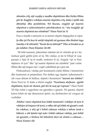 HARUN YAHYA (ADNAN OKTAR)


     shtratin e tij, një vuajtje e madhe shpirtërore dhe fizike fillon
     për të. Engjëjt e vdekjes marrin shpirtin e tij, duke i sjellë atij
     dhimbje dhe poshtërim. Në Kuran, engjëjt që marrin
     shpirtrat e jobesimtarëve përshkruhen si: “ata (engjëj) që
     marrin shpirtrat me rrëmbim!” (Sure Nazi’at: 1)
     Faza e fundit e mënyrës se si merret shpirti shpjegohet si vijon:
     Jo dhe jo! Po kur të arrijë (shpirti) në gurmaz dhe thuhet (nga
     familja e të afërmit): “Kush do ta shërojë?” Dhe ai bindet se ai
     po ndahet. (Sure Kijame: 26-28)
       Në këtë moment, jobesimtari ndeshet me të vërtetën që ai e ka
mohuar gjatë gjithë jetës së tij. Me vdekje, ai do të fillojë të vuaj
pasojat e fajit të tij të madh, mohimit të tij. Engjëjt “që iu bien
shpinave të tyre” dhe “që marrin shpirtrat me rrëmbim” janë vetëm
fillimi dhe një tregues më i vogël i pikëllimit që e pret atë.
     Përkundrazi, vdekja për besimtarin është fillimi i fatmirësisë
dhe lumturisë së përjetshme. Për dallim nga shpirti i jobesimtarit i
cili vuan dënim të hidhur, shpirti i besimtarit “merret me lehtësi”
(Sure Nazi‘at: 2) duke u thënë engjëjt: “Esselamu alejkum - gjetët
shpëtimin, hyni në xhenet, për hir të asaj që vepruat.” (Sure Nahl:
32) Kjo është e ngjashme me gjendjen e gjumit. Në gjumë, shpirti
kalon lehtë në një dimension tjetër, siç dëshmohet në vargun në
vazhdim:
     Allahu i merr shpirtrat kur është momenti i vdekjes së tyre (i
     vdekjes së trupave të tyre), e edhe atë që është në gjumë e nuk
     ka vdekur, e atij që i është caktuar vdekja e mban (nuk e
     kthen), e atë tjetrin (që nuk i është caktuar vdekja, por është
     në gjumë), e lëshon (të kthehet) deri në afatin e caktuar…
     (Sure Zumer: 42)


                                  39
 
